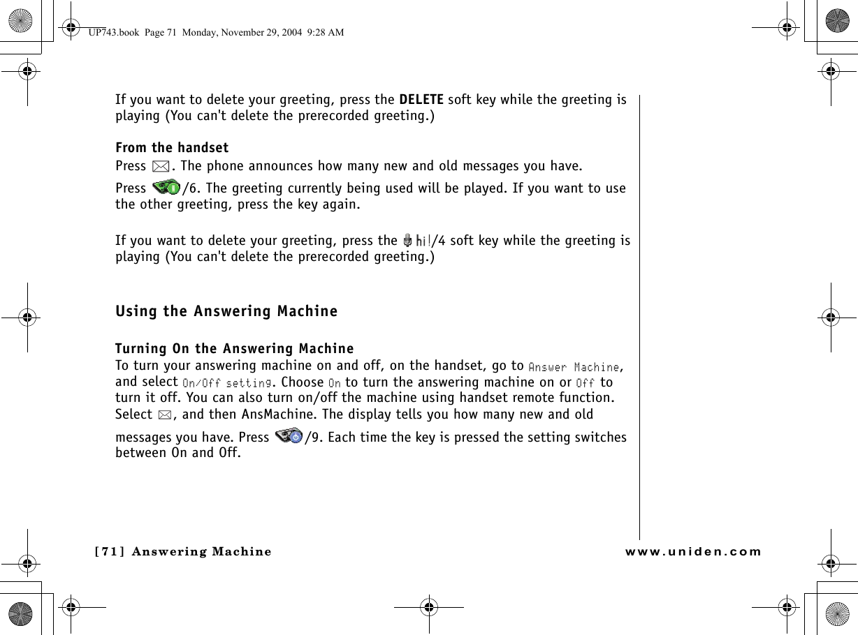 Answering Machine[71]  Answering Machinewww.uniden.comIf you want to delete your greeting, press the DELETE soft key while the greeting is playing (You can&apos;t delete the prerecorded greeting.)From the handsetPress  . The phone announces how many new and old messages you have. Press  /6. The greeting currently being used will be played. If you want to use the other greeting, press the key again.If you want to delete your greeting, press the  /4 soft key while the greeting isplaying (You can&apos;t delete the prerecorded greeting.)Using the Answering MachineTurning On the Answering MachineTo turn your answering machine on and off, on the handset, go to Answer Machine, and select On/Off setting. Choose On to turn the answering machine on or Off to turn it off. You can also turn on/off the machine using handset remote function. Select  , and then AnsMachine. The display tells you how many new and old messages you have. Press  /9. Each time the key is pressed the setting switches between On and Off.UP743.book  Page 71  Monday, November 29, 2004  9:28 AM