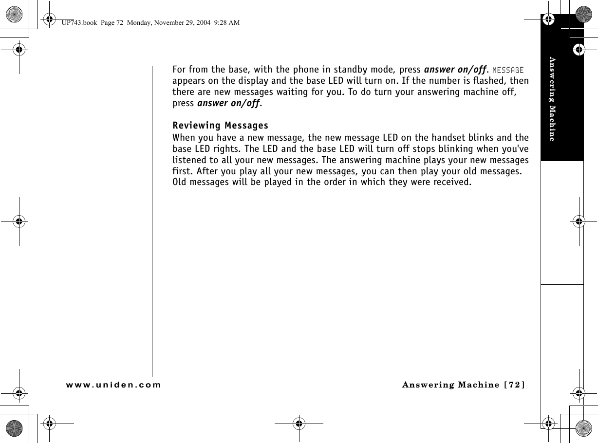 Answering MachineAnswering Machine [72]www.uniden.comFor from the base, with the phone in standby mode, press answer on/off. MESSAGE appears on the display and the base LED will turn on. If the number is flashed, then there are new messages waiting for you. To do turn your answering machine off, press answer on/off.Reviewing MessagesWhen you have a new message, the new message LED on the handset blinks and the base LED rights. The LED and the base LED will turn off stops blinking when you&apos;ve listened to all your new messages. The answering machine plays your new messages first. After you play all your new messages, you can then play your old messages. Old messages will be played in the order in which they were received.UP743.book  Page 72  Monday, November 29, 2004  9:28 AM