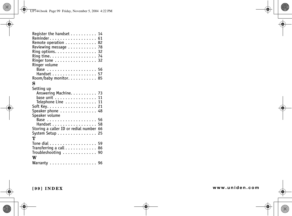 [99] INDEXwww.uniden.comRegister the handset . . . . . . . . . .  14Reminder . . . . . . . . . . . . . . . . . .  61Remote operation . . . . . . . . . . . .  82Reviewing message  . . . . . . . . . . .  78Ring options. . . . . . . . . . . . . . . .  32Ring time. . . . . . . . . . . . . . . . . .  74Ringer tone  . . . . . . . . . . . . . . . .  32Ringer volumeBase  . . . . . . . . . . . . . . . . . . .  56Handset . . . . . . . . . . . . . . . . .  57Room/baby monitor. . . . . . . . . . .  85SSetting upAnswering Machine. . . . . . . . . .  73base unit  . . . . . . . . . . . . . . . .  11Telephone Line  . . . . . . . . . . . .  11Soft Key. . . . . . . . . . . . . . . . . . .  21Speaker phone  . . . . . . . . . . . . . .  48Speaker volumeBase  . . . . . . . . . . . . . . . . . . .  56Handset . . . . . . . . . . . . . . . . .  58Storing a caller ID or redial number 66System Setup . . . . . . . . . . . . . . .  25TTone dial . . . . . . . . . . . . . . . . . .  59Transferring a call . . . . . . . . . . . .  86Troubleshooting  . . . . . . . . . . . . .  90WWarranty  . . . . . . . . . . . . . . . . . .  96UP744.book  Page 99  Friday, November 5, 2004  4:22 PM