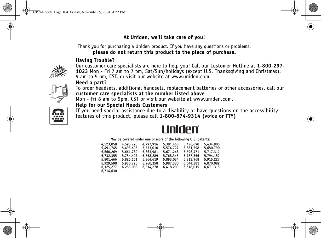 At Uniden, we&apos;ll take care of you!Thank you for purchasing a Uniden product. If you have any questions or problems,please do not return this product to the place of purchase.Having Trouble?Our customer care specialists are here to help you! Call our Customer Hotline at 1-800-297-1023 Mon - Fri 7 am to 7 pm, Sat/Sun/holidays (except U.S. Thanksgiving and Christmas). 9 am to 5 pm, CST, or visit our website at www.uniden.com.Need a part?To order headsets, additional handsets, replacement batteries or other accessories, call our customer care specialists at the number listed above.Mon - Fri 8 am to 5pm, CST or visit our website at www.uniden.com.Help for our Special Needs CustomersIf you need special assistance due to a disability or have questions on the accessibility features of this product, please call 1-800-874-9314 (voice or TTY)May be covered under one or more of the following U.S. patents:4,523,058 4,595,795 4,797,916 5,381,460 5,426,690 5,434,9055,491,745 5,493,605 5,533,010 5,574,727 5,581,598 5,650,7905,660,269 5,661,780 5,663,981 5,671,248 5,696,471 5,717,3125,732,355 5,754,407 5,758,289 5,768,345 5,787,356 5,794,1525,801,466 5,825,161 5,864,619 5,893,034 5,912,968 5,915,2275,929,598 5,930,720 5,960,358 5,987,330 6,044,281 6,070,0826,125,277 6,253,088 6,314,278 6,418,209 6,618,015 6,671,3156,714,630UP744.book  Page 104  Friday, November 5, 2004  4:22 PM