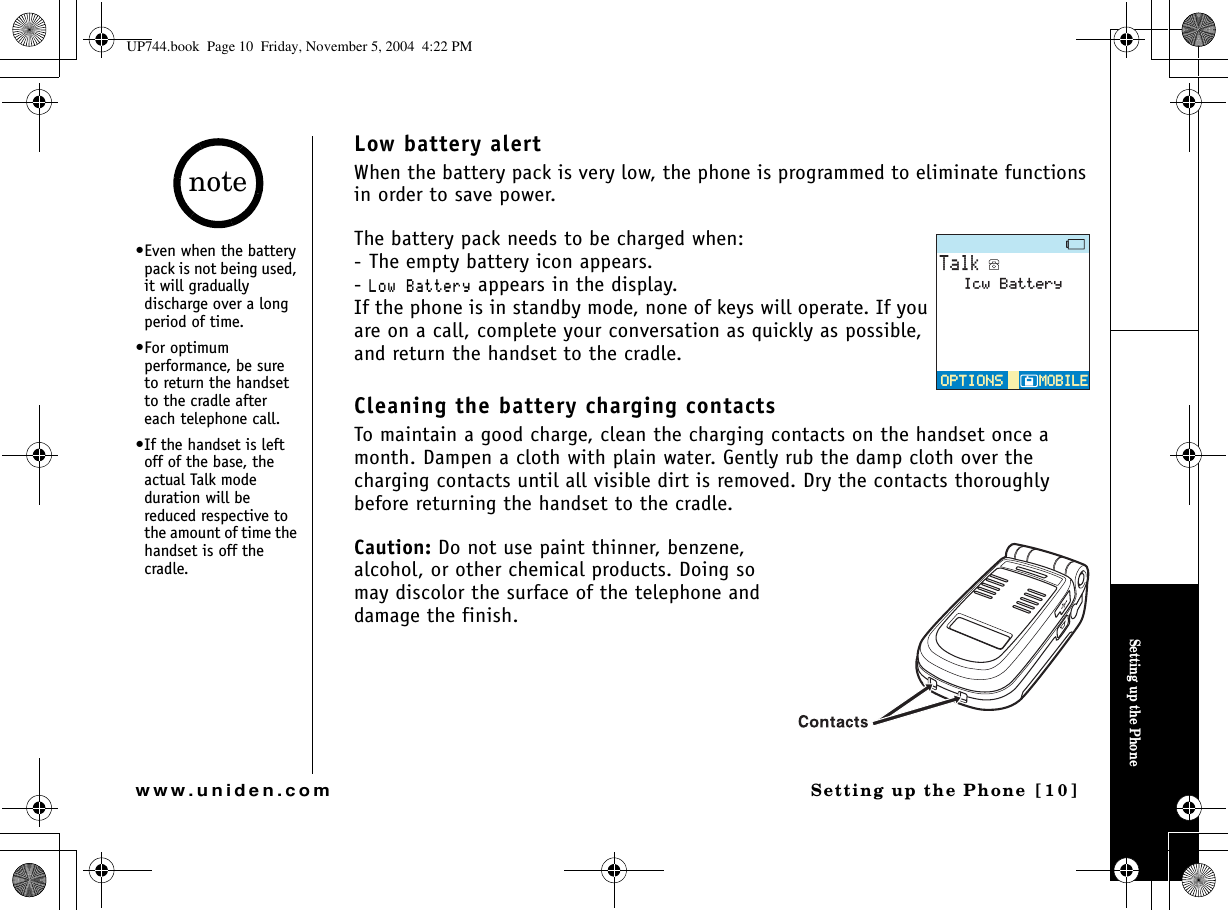 Setting up the PhoneSetting up the Phone [10]www.uniden.comLow battery alertWhen the battery pack is very low, the phone is programmed to eliminate functions in order to save power.The battery pack needs to be charged when:- The empty battery icon appears.-.QY$CVVGT[ appears in the display.If the phone is in standby mode, none of keys will operate. If you are on a call, complete your conversation as quickly as possible, and return the handset to the cradle.Cleaning the battery charging contactsTo maintain a good charge, clean the charging contacts on the handset once a month. Dampen a cloth with plain water. Gently rub the damp cloth over the charging contacts until all visible dirt is removed. Dry the contacts thoroughly before returning the handset to the cradle.Caution: Do not use paint thinner, benzene, alcohol, or other chemical products. Doing so may discolor the surface of the telephone and damage the finish.6CNM126+105126+105/1$+.&apos;/1$+.&apos;+EY$CVVGT[•Even when the battery pack is not being used, it will gradually discharge over a long period of time.•For optimum performance, be sure to return the handset to the cradle after each telephone call.•If the handset is left off of the base, the actual Talk mode duration will be reduced respective to the amount of time the handset is off the cradle.noteUP744.book  Page 10  Friday, November 5, 2004  4:22 PM