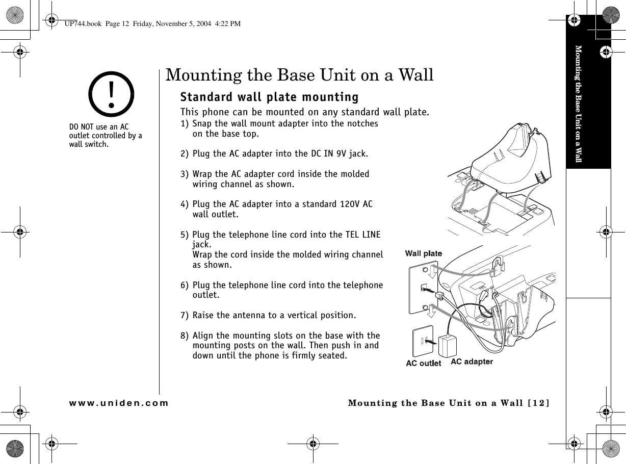 Mounting the Base Unit on a WallMounting the Base Unit on a Wall [1 2 ]www.uniden.comMounting the Base Unit on a WallStandard wall plate mountingThis phone can be mounted on any standard wall plate.1) Snap the wall mount adapter into the notches on the base top.2) Plug the AC adapter into the DC IN 9V jack.3) Wrap the AC adapter cord inside the molded wiring channel as shown.4) Plug the AC adapter into a standard 120V AC wall outlet.5) Plug the telephone line cord into the TEL LINE jack.Wrap the cord inside the molded wiring channel as shown.6) Plug the telephone line cord into the telephone outlet.7) Raise the antenna to a vertical position.8) Align the mounting slots on the base with the mounting posts on the wall. Then push in and down until the phone is firmly seated.DO NOT use an AC   outlet controlled by a wall switch.!UP744.book  Page 12  Friday, November 5, 2004  4:22 PM