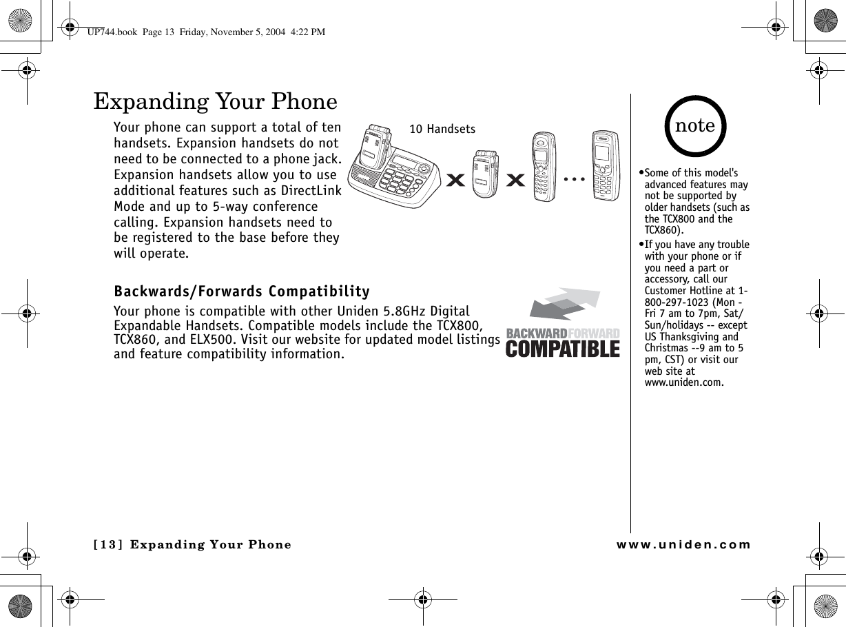 Expanding Your Phone[13] Expanding Your Phonewww.uniden.comExpanding Your PhoneYour phone can support a total of ten handsets. Expansion handsets do not need to be connected to a phone jack. Expansion handsets allow you to use additional features such as DirectLink Mode and up to 5-way conference calling. Expansion handsets need to be registered to the base before they will operate.Backwards/Forwards CompatibilityYour phone is compatible with other Uniden 5.8GHz Digital Expandable Handsets. Compatible models include the TCX800, TCX860, and ELX500. Visit our website for updated model listings and feature compatibility information.10 Handsets•Some of this model&apos;s advanced features may not be supported by older handsets (such as the TCX800 and the TCX860).•If you have any trouble with your phone or if you need a part or accessory, call our Customer Hotline at 1-800-297-1023 (Mon - Fri 7 am to 7pm, Sat/Sun/holidays -- except US Thanksgiving and Christmas --9 am to 5 pm, CST) or visit our web site at www.uniden.com.noteUP744.book  Page 13  Friday, November 5, 2004  4:22 PM