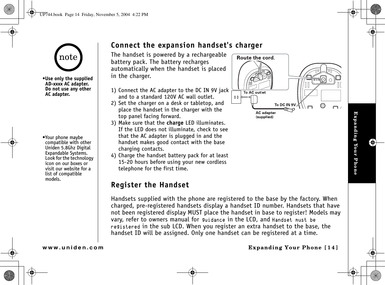 Expanding Your PhoneExpanding Your Phone [14]www.uniden.comConnect the expansion handset&apos;s chargerThe handset is powered by a rechargeable battery pack. The battery recharges automatically when the handset is placed in the charger. 1) Connect the AC adapter to the DC IN 9V jack and to a standard 120V AC wall outlet.2) Set the charger on a desk or tabletop, and place the handset in the charger with the top panel facing forward. 3) Make sure that the charge LED illuminates.If the LED does not illuminate, check to see that the AC adapter is plugged in and the handset makes good contact with the base charging contacts.4) Charge the handset battery pack for at least 15-20 hours before using your new cordless telephone for the first time.Register the HandsetHandsets supplied with the phone are registered to the base by the factory. When charged, pre-registered handsets display a handset ID number. Handsets that have not been registered display MUST place the handset in base to register! Models may vary, refer to owners manual forIWKFCPEG in the LCD, and *CPFUGVOWUVDGTGIKUVGTGF in the sub LCD. When you register an extra handset to the base, the handset ID will be assigned. Only one handset can be registered at a time.•Use only the supplied AD-xxxx AC adapter. Do not use any other AC adapter.•Your phone maybe compatible with other Uniden 5.8Ghz Digital Expandable Systems. Look for the technology icon on our boxes or visit our website for a list of compatible models.noteUP744.book  Page 14  Friday, November 5, 2004  4:22 PM