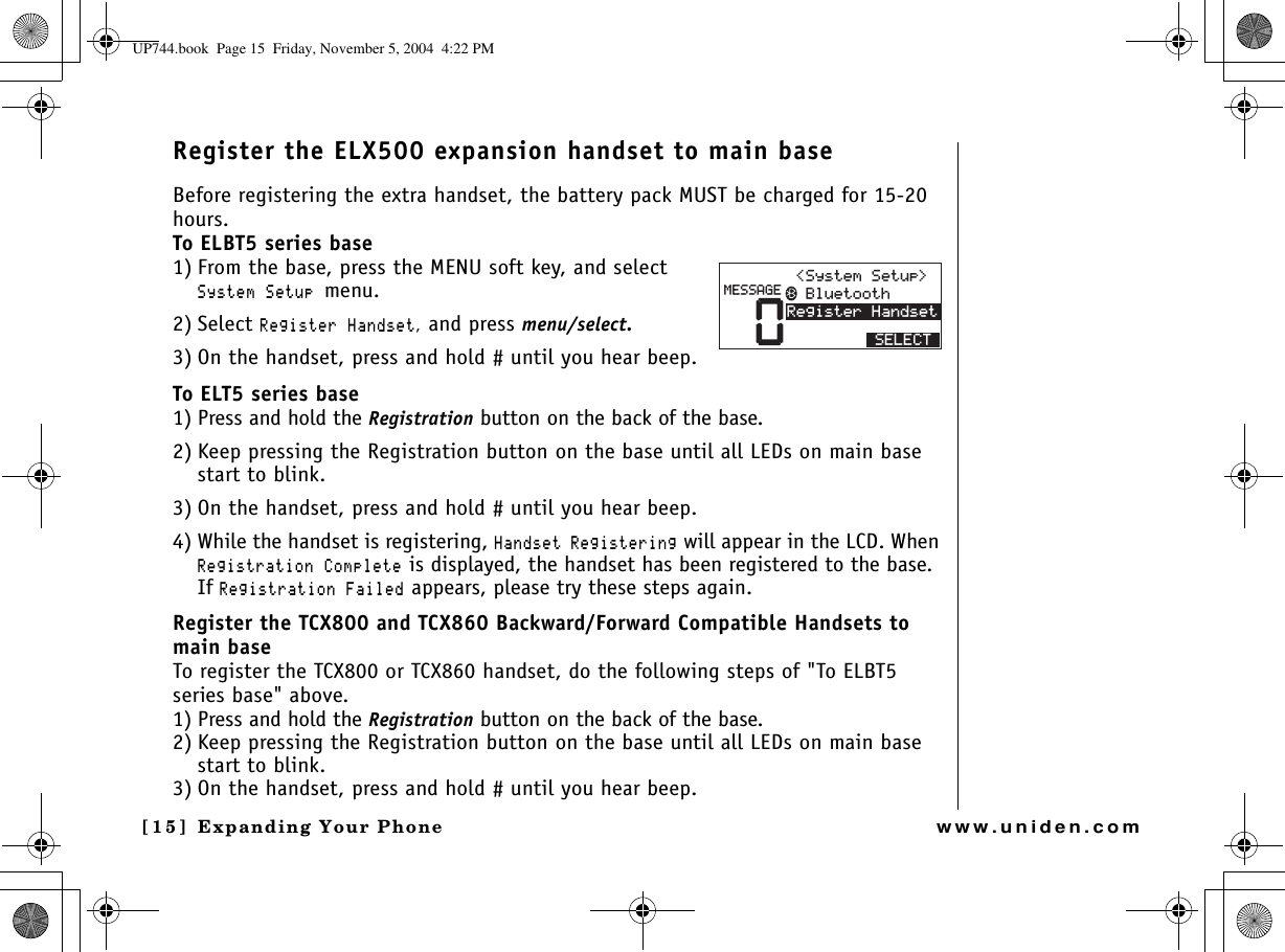 Expanding Your Phone[15] Expanding Your Phonewww.uniden.comRegister the ELX500 expansion handset to main baseBefore registering the extra handset, the battery pack MUST be charged for 15-20 hours.To ELBT5 series base1) From the base, press the MENU soft key, and select 5[UVGO5GVWRmenu.2) Select 4GIKUVGT*CPFUGV, and press menu/select.3) On the handset, press and hold # until you hear beep.To ELT5 series base1) Press and hold the Registration button on the back of the base.2) Keep pressing the Registration button on the base until all LEDs on main base start to blink.3) On the handset, press and hold # until you hear beep.4) While the handset is registering, *CPFUGV4GIKUVGTKPI will appear in the LCD. When 4GIKUVTCVKQP%QORNGVG is displayed, the handset has been registered to the base. If 4GIKUVTCVKQP(CKNGF appears, please try these steps again.Register the TCX800 and TCX860 Backward/Forward Compatible Handsets to main baseTo register the TCX800 or TCX860 handset, do the following steps of &quot;To ELBT5 series base&quot; above.1) Press and hold the Registration button on the back of the base.2) Keep pressing the Registration button on the base until all LEDs on main base start to blink.3) On the handset, press and hold # until you hear beep.04GIKUVGT*CPFUGV/&apos;55#)&apos; $NWGVQQVJ5[UVGO5GVWR 5&apos;.&apos;%6UP744.book  Page 15  Friday, November 5, 2004  4:22 PM