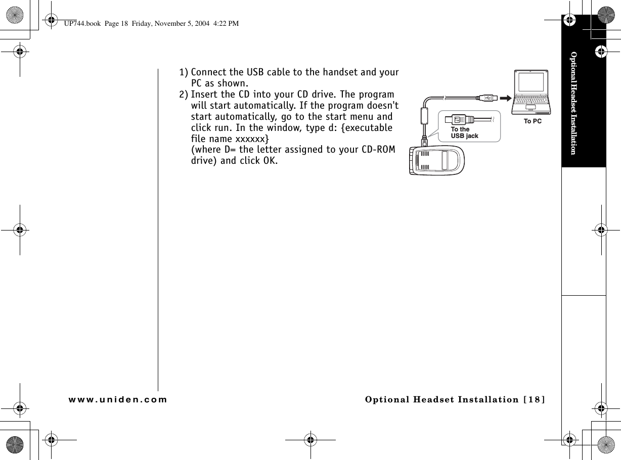 Optional Headset InstallationOptional Headset Installation [18]www.uniden.com1) Connect the USB cable to the handset and your PC as shown. 2) Insert the CD into your CD drive. The program will start automatically. If the program doesn&apos;t start automatically, go to the start menu and click run. In the window, type d: {executable file name xxxxxx}(where D= the letter assigned to your CD-ROM drive) and click OK.To PCTo theUSB jackUP744.book  Page 18  Friday, November 5, 2004  4:22 PM