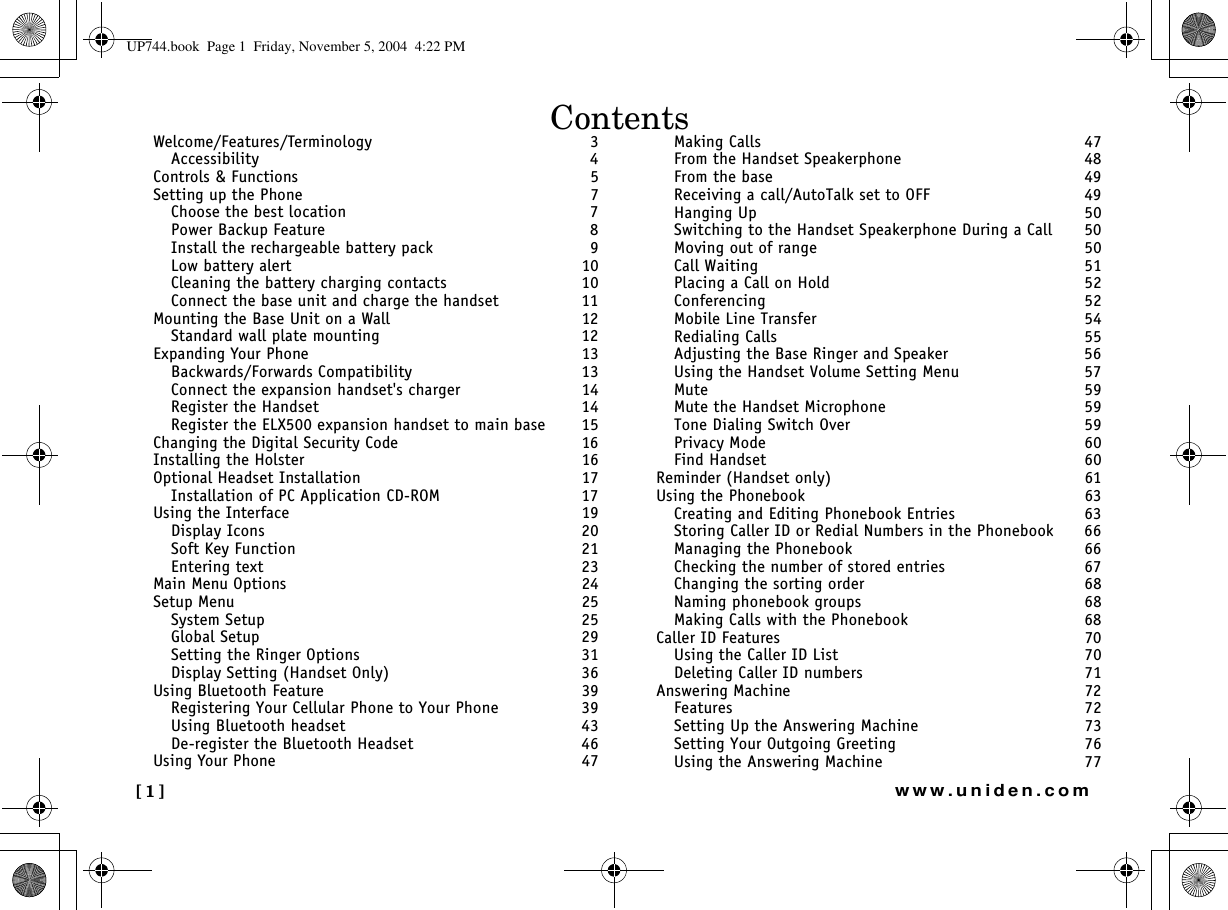 [1] www.uniden.comWelcome/Features/Terminology 3Accessibility  4Controls &amp; Functions 5Setting up the Phone 7Choose the best location  7Power Backup Feature  8Install the rechargeable battery pack  9Low battery alert  10Cleaning the battery charging contacts  10Connect the base unit and charge the handset  11Mounting the Base Unit on a Wall 12Standard wall plate mounting  12Expanding Your Phone 13Backwards/Forwards Compatibility  13Connect the expansion handset&apos;s charger  14Register the Handset  14Register the ELX500 expansion handset to main base  15Changing the Digital Security Code 16Installing the Holster 16Optional Headset Installation 17Installation of PC Application CD-ROM  17Using the Interface 19Display Icons  20Soft Key Function  21Entering text  23Main Menu Options 24Setup Menu 25System Setup  25Global Setup  29Setting the Ringer Options  31Display Setting (Handset Only)  36Using Bluetooth Feature 39Registering Your Cellular Phone to Your Phone  39Using Bluetooth headset  43De-register the Bluetooth Headset  46Using Your Phone 47Making Calls  47From the Handset Speakerphone  48From the base  49Receiving a call/AutoTalk set to OFF  49Hanging Up  50Switching to the Handset Speakerphone During a Call  50Moving out of range  50Call Waiting  51Placing a Call on Hold  52Conferencing  52Mobile Line Transfer  54Redialing Calls  55Adjusting the Base Ringer and Speaker  56Using the Handset Volume Setting Menu  57Mute  59Mute the Handset Microphone  59Tone Dialing Switch Over  59Privacy Mode  60Find Handset  60Reminder (Handset only) 61Using the Phonebook 63Creating and Editing Phonebook Entries  63Storing Caller ID or Redial Numbers in the Phonebook  66Managing the Phonebook  66Checking the number of stored entries  67Changing the sorting order  68Naming phonebook groups  68Making Calls with the Phonebook  68Caller ID Features 70Using the Caller ID List  70Deleting Caller ID numbers  71Answering Machine 72Features  72Setting Up the Answering Machine  73Setting Your Outgoing Greeting  76Using the Answering Machine  77ContentsUP744.book  Page 1  Friday, November 5, 2004  4:22 PM