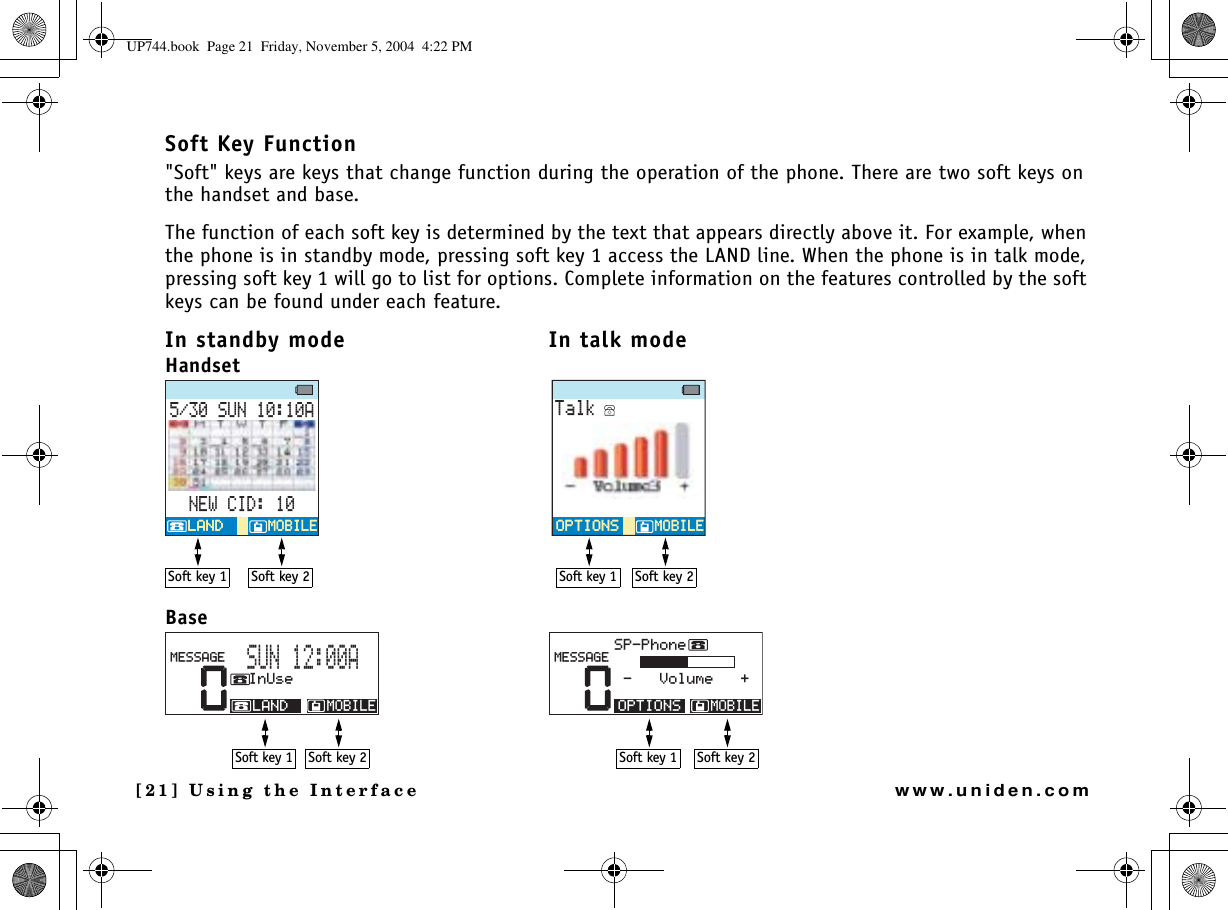 [21] Using the Interfacewww.uniden.comSoft Key Function&quot;Soft&quot; keys are keys that change function during the operation of the phone. There are two soft keys on the handset and base.The function of each soft key is determined by the text that appears directly above it. For example, when the phone is in standby mode, pressing soft key 1 access the LAND line. When the phone is in talk mode, pressing soft key 1 will go to list for options. Complete information on the features controlled by the soft keys can be found under each feature.In standby mode In talk modeHandsetBase570#0&apos;9%+&amp;/1$+.&apos;/1$+.&apos;.#0&amp;.#0&amp;6CNM126+105126+105/1$+.&apos;/1$+.&apos;Soft key 2Soft key 1Soft key 2Soft key 10522JQPG8QNWOG/1$+.&apos;126+105/&apos;55#)&apos;0+P7UG/1$+.&apos;.#0&amp;/&apos;55#)&apos;570#Soft key 2Soft key 1Soft key 1Soft key 2UP744.book  Page 21  Friday, November 5, 2004  4:22 PM