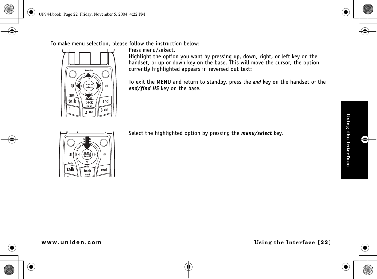 Using the InterfaceUsing the Interface [22]www.uniden.comTo make menu selection, please follow the instruction below:Press menu/sekect.Highlight the option you want by pressing up, down, right, or left key on the handset, or up or down key on the base. This will move the cursor; the option currently highlighted appears in reversed out text:To exit the MENU and return to standby, press the end key on the handset or theend/find HS key on the base.Select the highlighted option by pressing the menu/select key. UP744.book  Page 22  Friday, November 5, 2004  4:22 PM