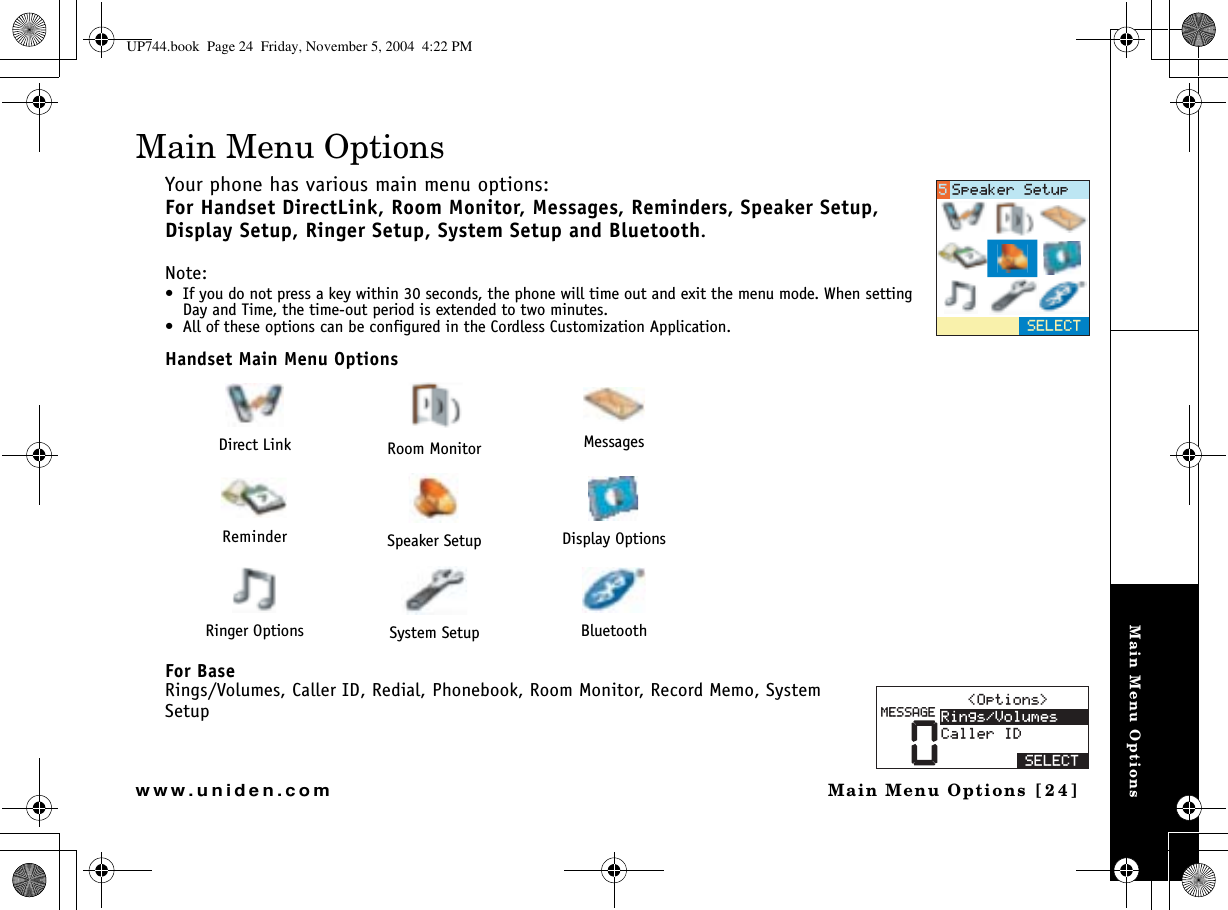 Main Menu OptionsMain Menu Options [24]www.uniden.comMain Menu OptionsYour phone has various main menu options: For Handset DirectLink, Room Monitor, Messages, Reminders, Speaker Setup, Display Setup, Ringer Setup, System Setup and Bluetooth.Note: • If you do not press a key within 30 seconds, the phone will time out and exit the menu mode. When setting Day and Time, the time-out period is extended to two minutes.• All of these options can be configured in the Cordless Customization Application.Handset Main Menu OptionsFor BaseRings/Volumes, Caller ID, Redial, Phonebook, Room Monitor, Record Memo, System SetupDirect Link Room Monitor MessagesReminder Speaker Setup Display OptionsRinger Options System Setup Bluetooth5&apos;.&apos;%65RGCMGT5GVWR01RVKQPU 4KPIU8QNWOGU%CNNGT+&amp;5&apos;.&apos;%6/&apos;55#)&apos;UP744.book  Page 24  Friday, November 5, 2004  4:22 PM