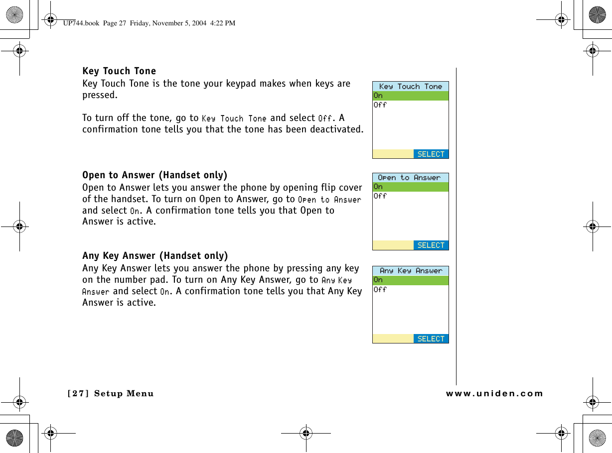 Setup Menu[27] Setup Menuwww.uniden.comKey Touch ToneKey Touch Tone is the tone your keypad makes when keys are pressed.To turn off the tone, go to -G[6QWEJ6QPG and select 1HH. A confirmation tone tells you that the tone has been deactivated.Open to Answer (Handset only)Open to Answer lets you answer the phone by opening flip cover of the handset. To turn on Open to Answer, go to 1RGPVQ#PUYGTand select 1P. A confirmation tone tells you that Open to Answer is active. Any Key Answer (Handset only)Any Key Answer lets you answer the phone by pressing any key on the number pad. To turn on Any Key Answer, go to #P[ -G[#PUYGT and select 1P. A confirmation tone tells you that Any Key Answer is active. -G[6QWEJ6QPG1P1HH5&apos;.&apos;%61RGPVQ#PUYGT1P1HH5&apos;.&apos;%6#P[-G[#PUYGT1P1HH5&apos;.&apos;%6UP744.book  Page 27  Friday, November 5, 2004  4:22 PM
