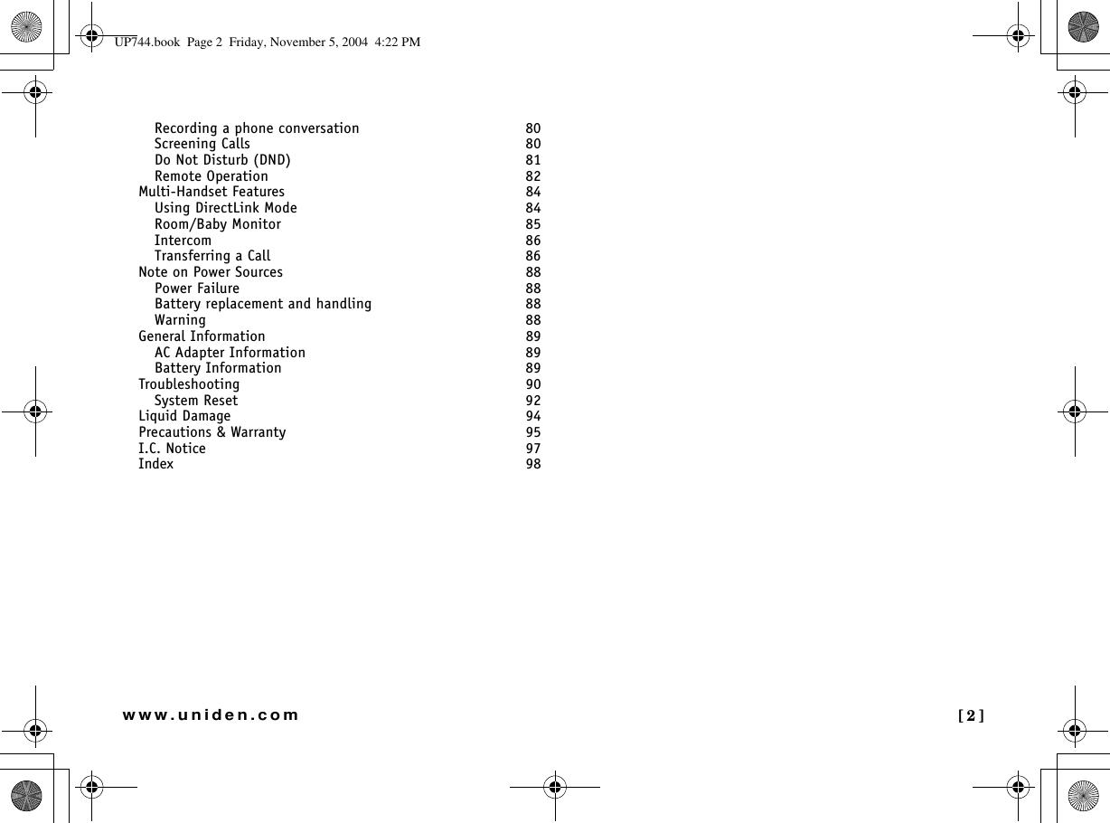  [2]www.uniden.comRecording a phone conversation  80Screening Calls  80Do Not Disturb (DND)  81Remote Operation  82Multi-Handset Features 84Using DirectLink Mode  84Room/Baby Monitor  85Intercom  86Transferring a Call  86Note on Power Sources 88Power Failure  88Battery replacement and handling  88Warning  88General Information 89AC Adapter Information  89Battery Information  89Troubleshooting 90System Reset  92Liquid Damage 94Precautions &amp; Warranty 95I.C. Notice 97Index 98UP744.book  Page 2  Friday, November 5, 2004  4:22 PM