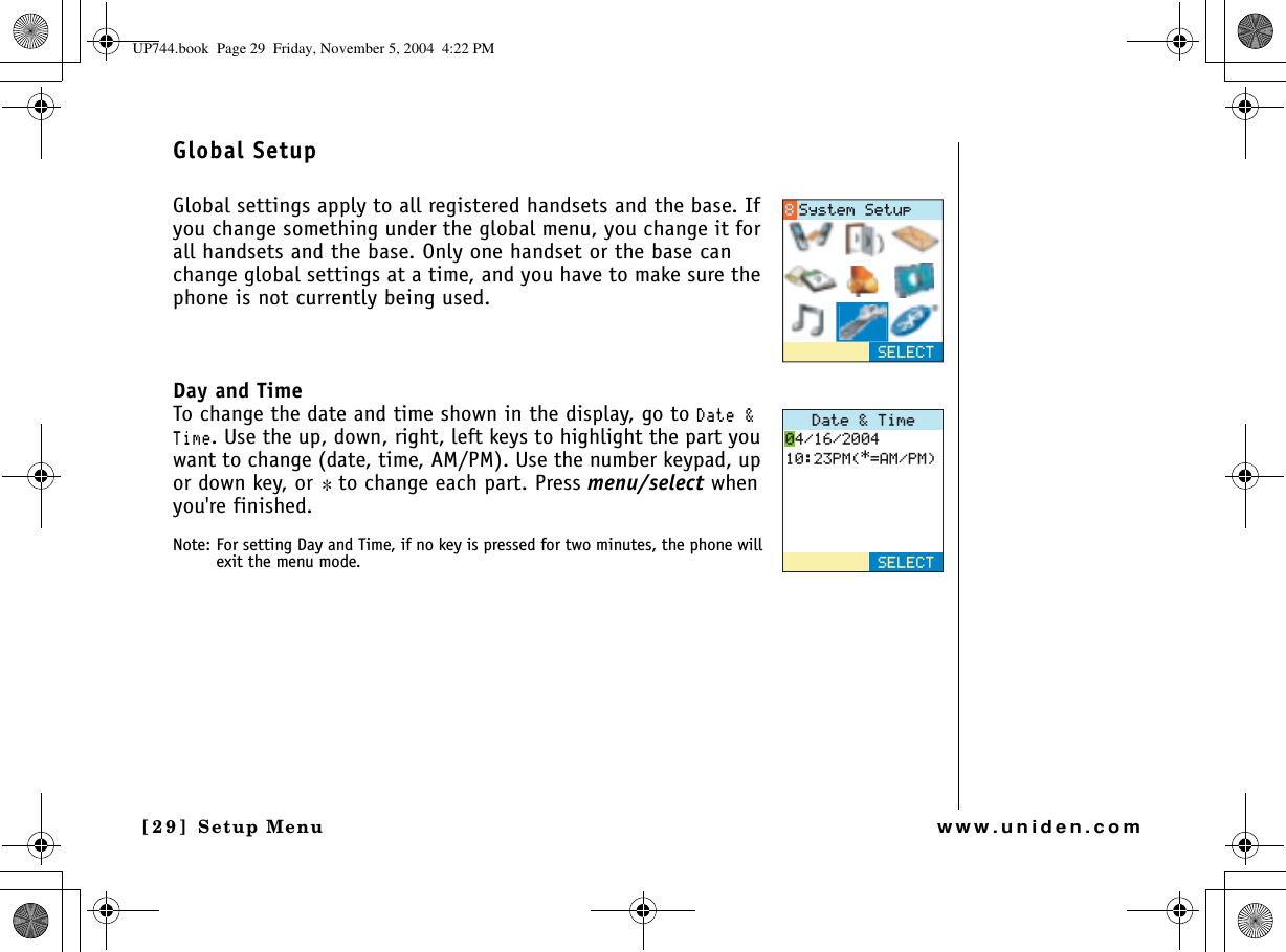 Setup Menu[29] Setup Menuwww.uniden.comGlobal SetupGlobal settings apply to all registered handsets and the base. If you change something under the global menu, you change it for all handsets and the base. Only one handset or the base can change global settings at a time, and you have to make sure the phone is not currently being used. Day and TimeTo change the date and time shown in the display, go to&amp;CVG6KOG. Use the up, down, right, left keys to highlight the part you want to change (date, time, AM/PM). Use the number keypad, up or down key, or *to change each part. Press menu/select when you&apos;re finished.Note: For setting Day and Time, if no key is pressed for two minutes, the phone will exit the menu mode.5&apos;.&apos;%65[UVGO5GVWR&amp;CVG6KOG2/#/2/5&apos;.&apos;%6UP744.book  Page 29  Friday, November 5, 2004  4:22 PM