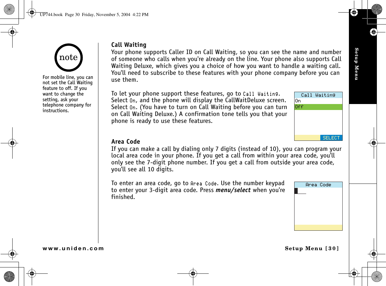Setup MenuSetup Menu [30]www.uniden.comCall WaitingYour phone supports Caller ID on Call Waiting, so you can see the name and number of someone who calls when you&apos;re already on the line. Your phone also supports Call Waiting Deluxe, which gives you a choice of how you want to handle a waiting call. You&apos;ll need to subscribe to these features with your phone company before you can use them.To let your phone support these features, go to %CNN9CKVKPI.Select 1P, and the phone will display the CallWaitDeluxe screen. Select 1P. (You have to turn on Call Waiting before you can turn on Call Waiting Deluxe.) A confirmation tone tells you that your phone is ready to use these features.Area CodeIf you can make a call by dialing only 7 digits (instead of 10), you can program your local area code in your phone. If you get a call from within your area code, you&apos;ll only see the 7-digit phone number. If you get a call from outside your area code, you&apos;ll see all 10 digits. To enter an area code, go to #TGC%QFG. Use the number keypad to enter your 3-digit area code. Press menu/select when you&apos;re finished.%CNN9CKVKPI1P1HH5&apos;.&apos;%6#TGC%QFGFor mobile line, you can not set the Call Waiting feature to off. If you want to change the setting, ask your telephone company for instructions. noteUP744.book  Page 30  Friday, November 5, 2004  4:22 PM