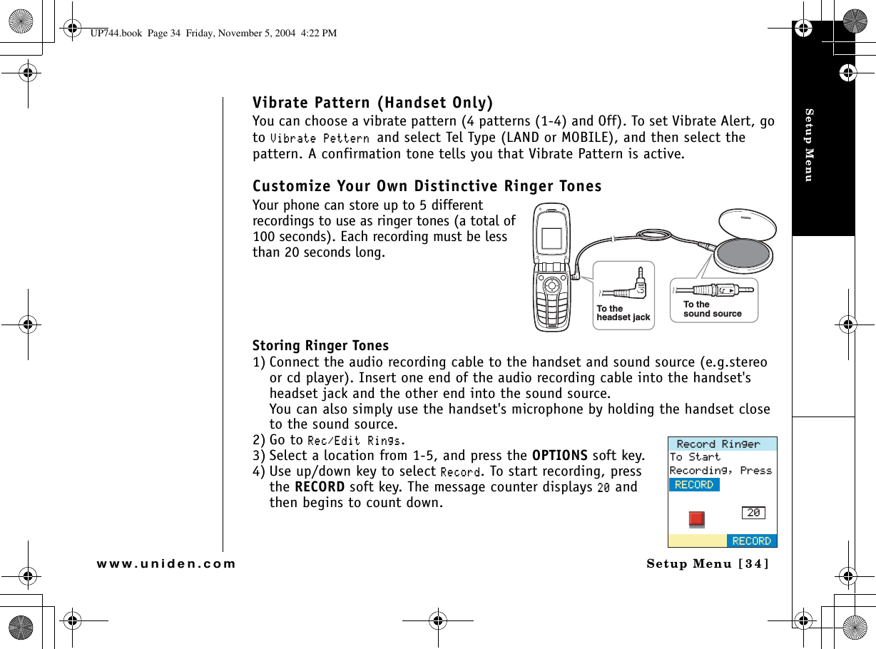 Setup MenuSetup Menu [34]www.uniden.comVibrate Pattern (Handset Only)You can choose a vibrate pattern (4 patterns (1-4) and Off). To set Vibrate Alert, go to8KDTCVG2GVVGTPand select Tel Type (LAND or MOBILE), and then select the pattern. A confirmation tone tells you that Vibrate Pattern is active.Customize Your Own Distinctive Ringer TonesYour phone can store up to 5 different recordings to use as ringer tones (a total of 100 seconds). Each recording must be less than 20 seconds long. Storing Ringer Tones1) Connect the audio recording cable to the handset and sound source (e.g.stereo or cd player). Insert one end of the audio recording cable into the handset&apos;s headset jack and the other end into the sound source.You can also simply use the handset&apos;s microphone by holding the handset close to the sound source.2) Go to 4GE&apos;FKV4KPIU.3) Select a location from 1-5, and press the OPTIONS soft key.4) Use up/down key to select 4GEQTF. To start recording, press the RECORD soft key. The message counter displays  and then begins to count down.To thesound sourceTo theheadset jack4GEQTF4KPIGT6Q5VCTV4GEQTFKPI2TGUU4&apos;%14&amp;4&apos;%14&amp;UP744.book  Page 34  Friday, November 5, 2004  4:22 PM