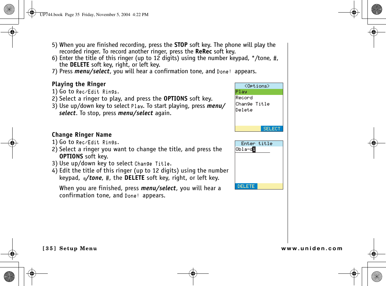 Setup Menu[35] Setup Menuwww.uniden.com5) When you are finished recording, press the STOP soft key. The phone will play the recorded ringer. To record another ringer, press the ReRec soft key.6) Enter the title of this ringer (up to 12 digits) using the number keypad, */tone, #, the DELETE soft key, right, or left key.7) Press menu/select, you will hear a confirmation tone, and &amp;QPGappears.Playing the Ringer1) Go to 4GE&apos;FKV4KPIU.2) Select a ringer to play, and press the OPTIONS soft key.3) Use up/down key to select 2NC[. To start playing, press menu/select. To stop, press menu/select again.Change Ringer Name1) Go to 4GE&apos;FKV4KPIU.2) Select a ringer you want to change the title, and press the OPTIONS soft key.3) Use up/down key to select %JCPIG6KVNG.4) Edit the title of this ringer (up to 12 digits) using the number keypad, */tone, #, the DELETE soft key, right, or left key.When you are finished, press menu/select, you will hear a confirmation tone, and &amp;QPGappears.1RVKQPU 2NC[4GEQTF%JCPIG6KVNG&amp;GNGVG5&apos;.&apos;%6&apos;PVGTVKVNG&amp;&apos;.&apos;6&apos;1DNCFKUP744.book  Page 35  Friday, November 5, 2004  4:22 PM