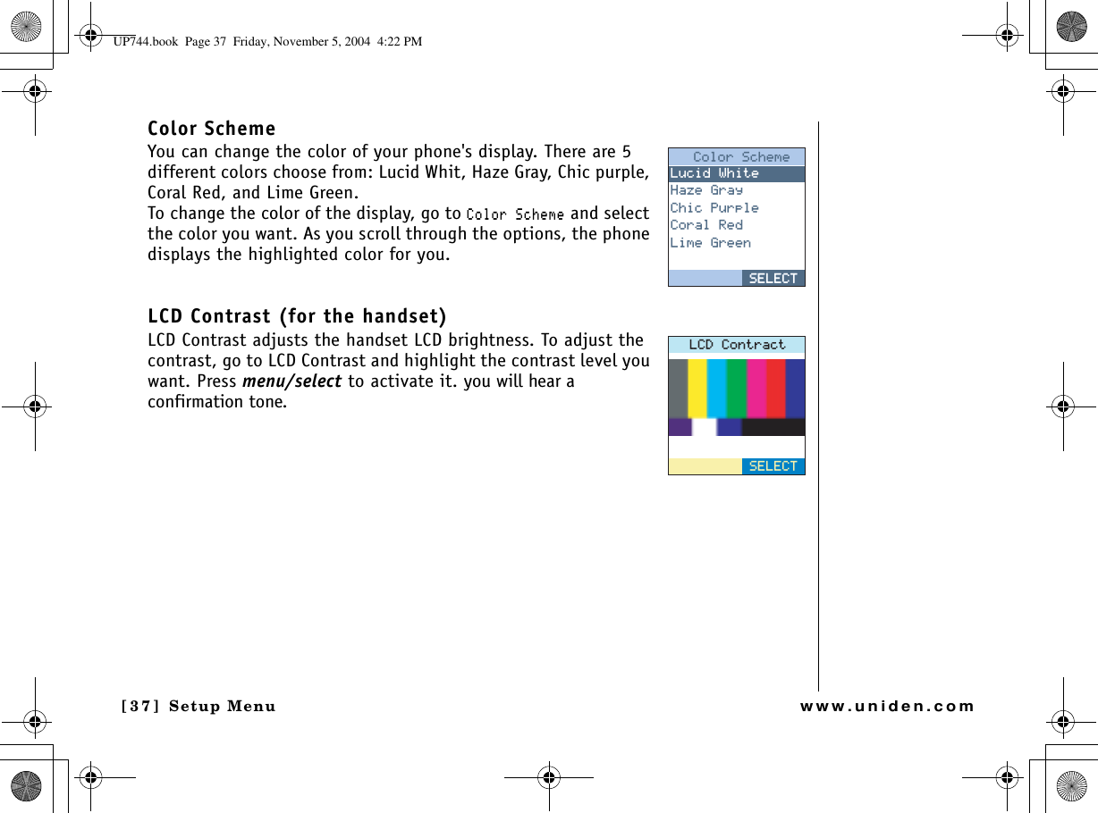 Setup Menu[37] Setup Menuwww.uniden.comColor SchemeYou can change the color of your phone&apos;s display. There are 5 different colors choose from: Lucid Whit, Haze Gray, Chic purple, Coral Red, and Lime Green.To change the color of the display, go to %QNQT5EJGOG and select the color you want. As you scroll through the options, the phone displays the highlighted color for you.LCD Contrast (for the handset)LCD Contrast adjusts the handset LCD brightness. To adjust the contrast, go to LCD Contrast and highlight the contrast level you want. Press menu/select to activate it. you will hear a confirmation tone.%QNQT5EJGOG.WEKF9JKVG*C\G)TC[%JKE2WTRNG%QTCN4GF.KOG)TGGP5&apos;.&apos;%65&apos;.&apos;%6.%&amp;%QPVTCEV5&apos;.&apos;%6UP744.book  Page 37  Friday, November 5, 2004  4:22 PM