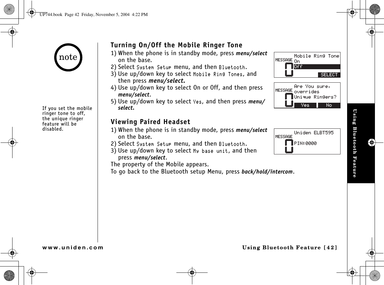 Using Bluetooth FeatureUsing Bluetooth Feature [42]www.uniden.comTurning On/Off the Mobile Ringer Tone1) When the phone is in standby mode, press menu/selecton the base.2) Select 5[UVGO5GVWR menu, and then $NWGVQQVJ.3) Use up/down key to select /QDKNG4KPI6QPGU, and then press menu/select.4) Use up/down key to select On or Off, and then press menu/select.5) Use up/down key to select ;GU, and then press menu/select.Viewing Paired Headset1) When the phone is in standby mode, press menu/selecton the base.2) Select 5[UVGO5GVWR menu, and then $NWGVQQVJ.3) Use up/down key to select /[DCUGWPKV, and then press menu/select.The property of the Mobile appears.To go back to the Bluetooth setup Menu, press back/hold/intercom.0/QDKNG4KPI6QPG1P1HH5&apos;.&apos;%6/&apos;55#)&apos;0#TG;QWUWTGQXGTTKFGU7PKSWG4KPIGTU!0Q;GU/&apos;55#)&apos;07PKFGP&apos;.$62+0/&apos;55#)&apos;If you set the mobile ringer tone to off, the unique ringer feature will be disabled.noteUP744.book  Page 42  Friday, November 5, 2004  4:22 PM