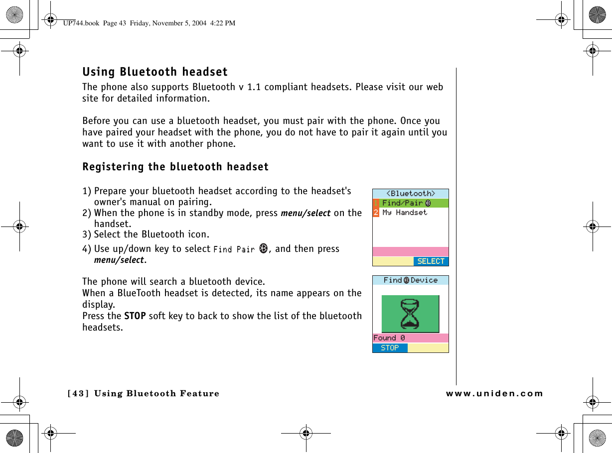 Using Bluetooth Feature[43] Using Bluetooth Featurewww.uniden.comUsing Bluetooth headsetThe phone also supports Bluetooth v 1.1 compliant headsets. Please visit our web site for detailed information.Before you can use a bluetooth headset, you must pair with the phone. Once you have paired your headset with the phone, you do not have to pair it again until you want to use it with another phone.Registering the bluetooth headset1) Prepare your bluetooth headset according to the headset&apos;s owner&apos;s manual on pairing.2) When the phone is in standby mode, press menu/select on the handset.3) Select the Bluetooth icon.4) Use up/down key to select (KPF2CKT, and then press menu/select.The phone will search a bluetooth device.When a BlueTooth headset is detected, its name appears on the display. Press the STOP soft key to back to show the list of the bluetooth headsets.$NWGVQQVJ (KPF2CKT/[*CPFUGV5&apos;.&apos;%65&apos;.&apos;%6(QWPF5612(KPF&amp;GXKEGUP744.book  Page 43  Friday, November 5, 2004  4:22 PM