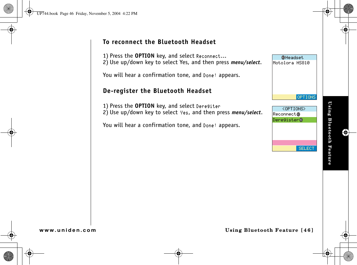 Using Bluetooth FeatureUsing Bluetooth Feature [46]www.uniden.comTo reconnect the Bluetooth Headset1) Press the OPTION key, and select 4GEQPPGEV...2) Use up/down key to select Yes, and then press menu/select.You will hear a confirmation tone, and &amp;QPG appears.De-register the Bluetooth Headset1) Press the OPTION key, and select &amp;GTGIKVGT2) Use up/down key to select;GU, and then press menu/select.You will hear a confirmation tone, and &amp;QPG appears./QVQNQTC*5*GCFUGV126+1054GEQPPGEV&amp;GTGIKUVGT126+105 5&apos;.&apos;%6UP744.book  Page 46  Friday, November 5, 2004  4:22 PM