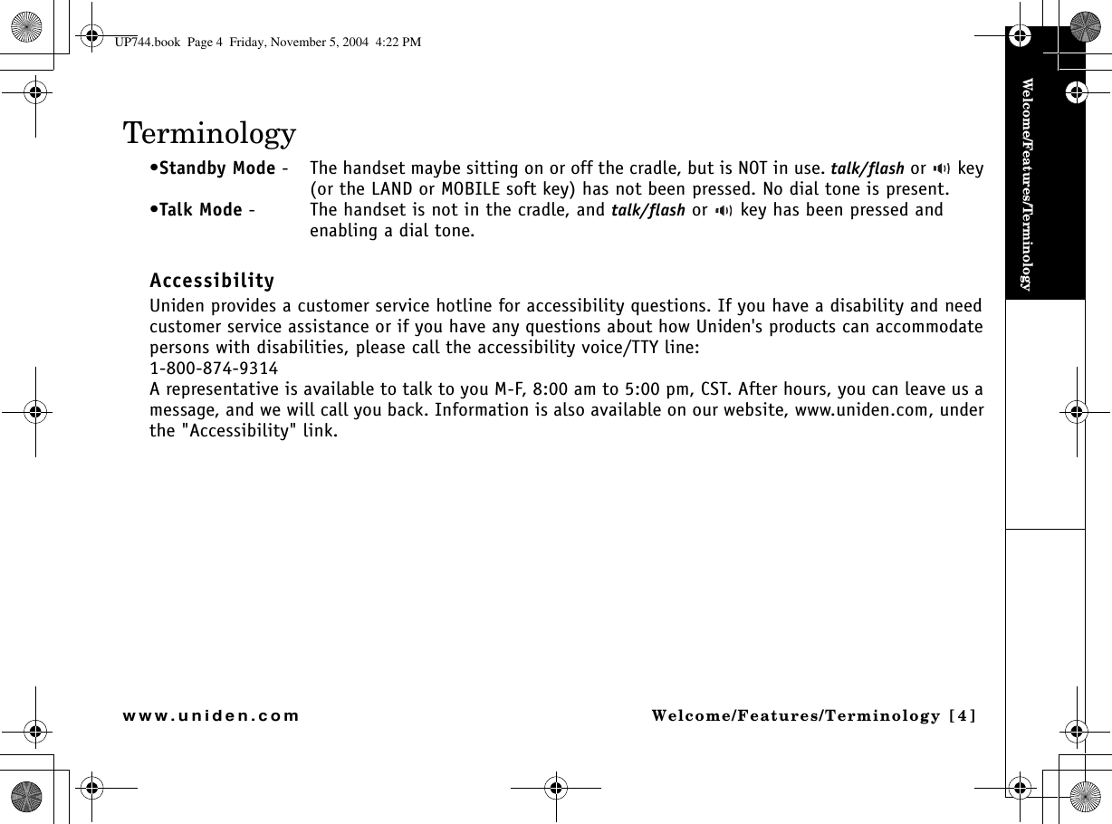 Welcome/Features/TerminologyWelcome/Features/Terminology [4]www.uniden.comTerminology•Standby Mode - The handset maybe sitting on or off the cradle, but is NOT in use. talk/flash or   key (or the LAND or MOBILE soft key) has not been pressed. No dial tone is present.•Talk Mode - The handset is not in the cradle, and talk/flash or   key has been pressed and enabling a dial tone. AccessibilityUniden provides a customer service hotline for accessibility questions. If you have a disability and need customer service assistance or if you have any questions about how Uniden&apos;s products can accommodate persons with disabilities, please call the accessibility voice/TTY line:1-800-874-9314A representative is available to talk to you M-F, 8:00 am to 5:00 pm, CST. After hours, you can leave us a message, and we will call you back. Information is also available on our website, www.uniden.com, under the &quot;Accessibility&quot; link.UP744.book  Page 4  Friday, November 5, 2004  4:22 PM