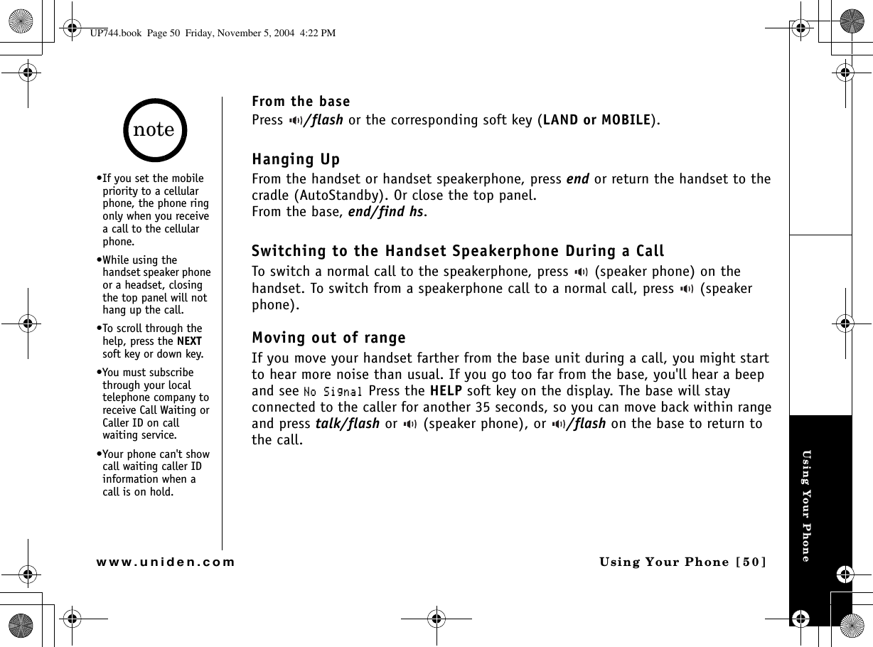 Using Your PhoneUsing Your Phone [50]www.uniden.comFrom the basePress  /flash or the corresponding soft key (LAND or MOBILE).Hanging UpFrom the handset or handset speakerphone, press end or return the handset to the cradle (AutoStandby). Or close the top panel.From the base, end/find hs.Switching to the Handset Speakerphone During a CallTo switch a normal call to the speakerphone, press   (speaker phone) on the handset. To switch from a speakerphone call to a normal call, press   (speaker phone).Moving out of rangeIf you move your handset farther from the base unit during a call, you might start to hear more noise than usual. If you go too far from the base, you&apos;ll hear a beep and see 0Q5KIPCN Press the HELP soft key on the display. The base will stay connected to the caller for another 35 seconds, so you can move back within range and press talk/flash or   (speaker phone), or  /flash on the base to return to the call. •If you set the mobile priority to a cellular phone, the phone ring only when you receive a call to the cellular phone.•While using the handset speaker phone or a headset, closing the top panel will not hang up the call.•To scroll through the help, press the NEXT soft key or down key.•You must subscribe through your local telephone company to receive Call Waiting or Caller ID on call waiting service.•Your phone can&apos;t show call waiting caller ID information when a call is on hold.noteUP744.book  Page 50  Friday, November 5, 2004  4:22 PM