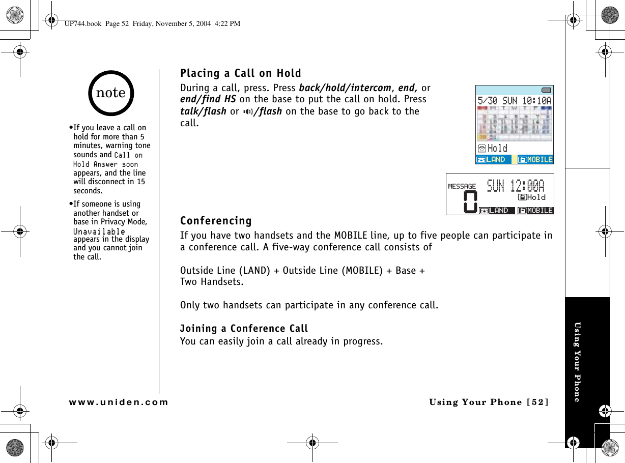 Using Your PhoneUsing Your Phone [52]www.uniden.comPlacing a Call on HoldDuring a call, press. Press back/hold/intercom,end, or end/find HS on the base to put the call on hold. Press talk/flash or  /flash on the base to go back to the call.ConferencingIf you have two handsets and the MOBILE line, up to five people can participate in a conference call. A five-way conference call consists ofOutside Line (LAND) + Outside Line (MOBILE) + Base + Two Handsets.Only two handsets can participate in any conference call.Joining a Conference CallYou can easily join a call already in progress.570#*QNF/1$+.&apos;/1$+.&apos;.#0&amp;.#0&amp;0*QNF/1$+.&apos;.#0&amp;/&apos;55#)&apos;570#•If you leave a call on hold for more than 5 minutes, warning tone sounds and %CNNQP*QNF#PUYGTUQQPappears, and the line will disconnect in 15 seconds.•If someone is using another handset or base in Privacy Mode, 7PCXCKNCDNGappears in the display and you cannot join the call.noteUP744.book  Page 52  Friday, November 5, 2004  4:22 PM