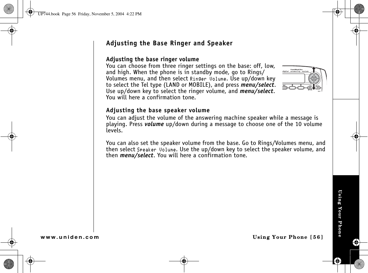 Using Your PhoneUsing Your Phone [56]www.uniden.comAdjusting the Base Ringer and SpeakerAdjusting the base ringer volumeYou can choose from three ringer settings on the base: off, low, and high. When the phone is in standby mode, go to Rings/Volumes menu, and then select 4KPIGT8QNWOG. Use up/down key to select the Tel type (LAND or MOBILE), and press menu/select.Use up/down key to select the ringer volume, and menu/select.You will here a confirmation tone. Adjusting the base speaker volumeYou can adjust the volume of the answering machine speaker while a message is playing. Press volume up/down during a message to choose one of the 10 volume levels.You can also set the speaker volume from the base. Go to Rings/Volumes menu, and then select 5RGCMGT8QNWOG. Use the up/down key to select the speaker volume, and then menu/select. You will here a confirmation tone.UP744.book  Page 56  Friday, November 5, 2004  4:22 PM