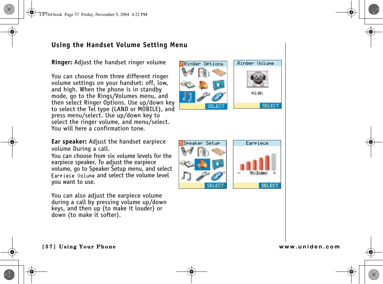 Using Your Phone[57] Using Your Phonewww.uniden.comUsing the Handset Volume Setting MenuRinger: Adjust the handset ringer volumeYou can choose from three different ringer volume settings on your handset: off, low, and high. When the phone is in standby mode, go to the Rings/Volumes menu, and then select Ringer Options. Use up/down key to select the Tel type (LAND or MOBILE), and press menu/select. Use up/down key to select the ringer volume, and menu/select. You will here a confirmation tone.Ear speaker: Adjust the handset earpiece volume During a call.You can choose from six volume levels for the earpiece speaker. To adjust the earpiece volume, go to Speaker Setup menu, and select &apos;CTRKGEG8QNWOG and select the volume level you want to use.You can also adjust the earpiece volume during a call by pressing volume up/down keys, and then up (to make it louder) or down (to make it softer).4KPIGT8QNWOG*KIJ5&apos;.&apos;%65&apos;.&apos;%64KPIGT1RVKQPU&apos;CTRKGEG5&apos;.&apos;%65&apos;.&apos;%65&apos;.&apos;%65RGCMGT5GVWRUP744.book  Page 57  Friday, November 5, 2004  4:22 PM