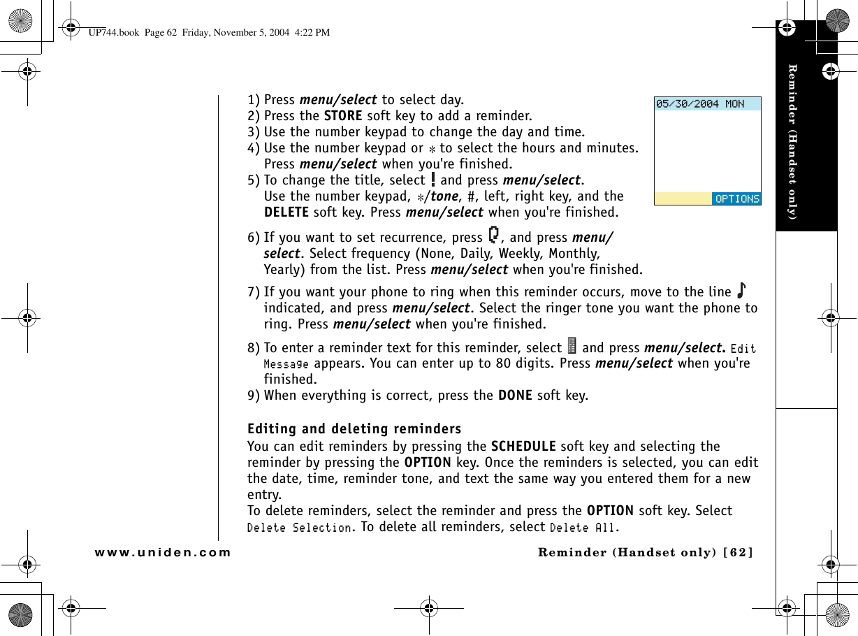 Reminder (Handset only)Reminder (Handset only) [62]www.uniden.com1) Press menu/select to select day.2) Press the STORE soft key to add a reminder.3) Use the number keypad to change the day and time.4) Use the number keypad or * to select the hours and minutes. Press menu/select when you&apos;re finished.5) To change the title, select   and press menu/select.Use the number keypad, */tone, #, left, right key, and the DELETE soft key. Press menu/select when you&apos;re finished.6) If you want to set recurrence, press  , and press menu/select. Select frequency (None, Daily, Weekly, Monthly, Yearly) from the list. Press menu/select when you&apos;re finished.7) If you want your phone to ring when this reminder occurs, move to the line   indicated, and press menu/select. Select the ringer tone you want the phone to ring. Press menu/select when you&apos;re finished.8) To enter a reminder text for this reminder, select   and press menu/select. &apos;FKV/GUUCIG appears. You can enter up to 80 digits. Press menu/select when you&apos;re finished.9) When everything is correct, press the DONE soft key. Editing and deleting remindersYou can edit reminders by pressing the SCHEDULE soft key and selecting the reminder by pressing the OPTION key. Once the reminders is selected, you can edit the date, time, reminder tone, and text the same way you entered them for a new entry. To delete reminders, select the reminder and press the OPTION soft key. Select &amp;GNGVG5GNGEVKQP. To delete all reminders, select &amp;GNGVG#NN./10126+105UP744.book  Page 62  Friday, November 5, 2004  4:22 PM
