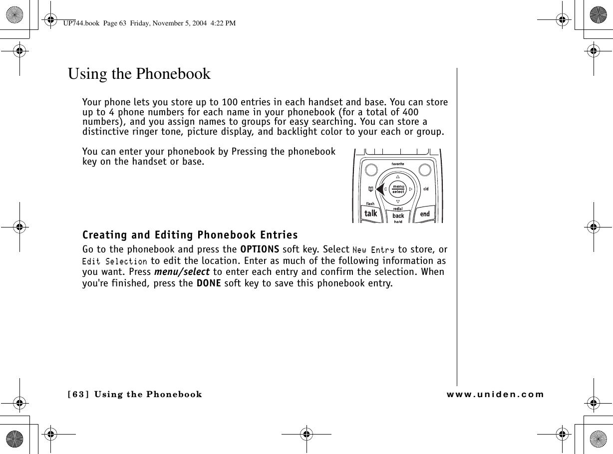 Using the Phonebook[63] Using the Phonebookwww.uniden.comUsing the Phonebook Your phone lets you store up to 100 entries in each handset and base. You can store up to 4 phone numbers for each name in your phonebook (for a total of 400 numbers), and you assign names to groups for easy searching. You can store a distinctive ringer tone, picture display, and backlight color to your each or group. You can enter your phonebook by Pressing the phonebook key on the handset or base.Creating and Editing Phonebook EntriesGo to the phonebook and press the OPTIONS soft key. Select 0GY&apos;PVT[ to store, or &apos;FKV5GNGEVKQP to edit the location. Enter as much of the following information as you want. Press menu/select to enter each entry and confirm the selection. When you&apos;re finished, press the DONE soft key to save this phonebook entry.UP744.book  Page 63  Friday, November 5, 2004  4:22 PM