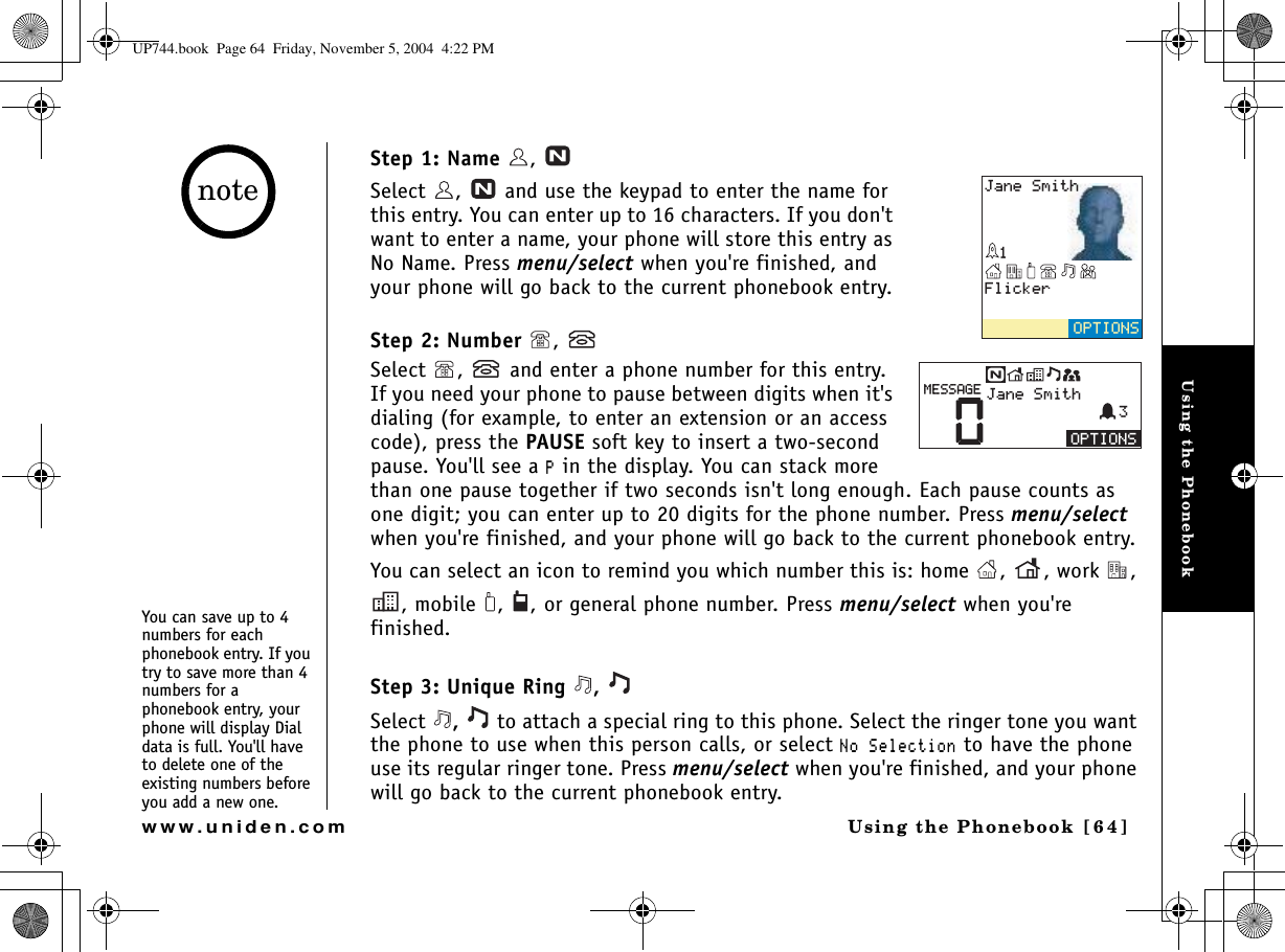 Using the PhonebookUsing the Phonebook [64]www.uniden.comStep 1: Name ,   Select  ,   and use the keypad to enter the name for this entry. You can enter up to 16 characters. If you don&apos;t want to enter a name, your phone will store this entry as No Name. Press menu/select when you&apos;re finished, and your phone will go back to the current phonebook entry.Step 2: Number , Select  ,   and enter a phone number for this entry. If you need your phone to pause between digits when it&apos;s dialing (for example, to enter an extension or an access code), press the PAUSE soft key to insert a two-second pause. You&apos;ll see a 2 in the display. You can stack more than one pause together if two seconds isn&apos;t long enough. Each pause counts as one digit; you can enter up to 20 digits for the phone number. Press menu/selectwhen you&apos;re finished, and your phone will go back to the current phonebook entry.You can select an icon to remind you which number this is: home  ,  , work  , , mobile  ,  , or general phone number. Press menu/select when you&apos;re finished.Step 3: Unique Ring  , Select  , to attach a special ring to this phone. Select the ringer tone you want the phone to use when this person calls, or select 0Q5GNGEVKQP to have the phone use its regular ringer tone. Press menu/select when you&apos;re finished, and your phone will go back to the current phonebook entry.(NKEMGT126+105,CPG5OKVJ126+1050,CPG5OKVJ/&apos;55#)&apos;You can save up to 4 numbers for each phonebook entry. If you try to save more than 4 numbers for a phonebook entry, your phone will display Dial data is full. You&apos;ll have to delete one of the existing numbers before you add a new one.noteUP744.book  Page 64  Friday, November 5, 2004  4:22 PM