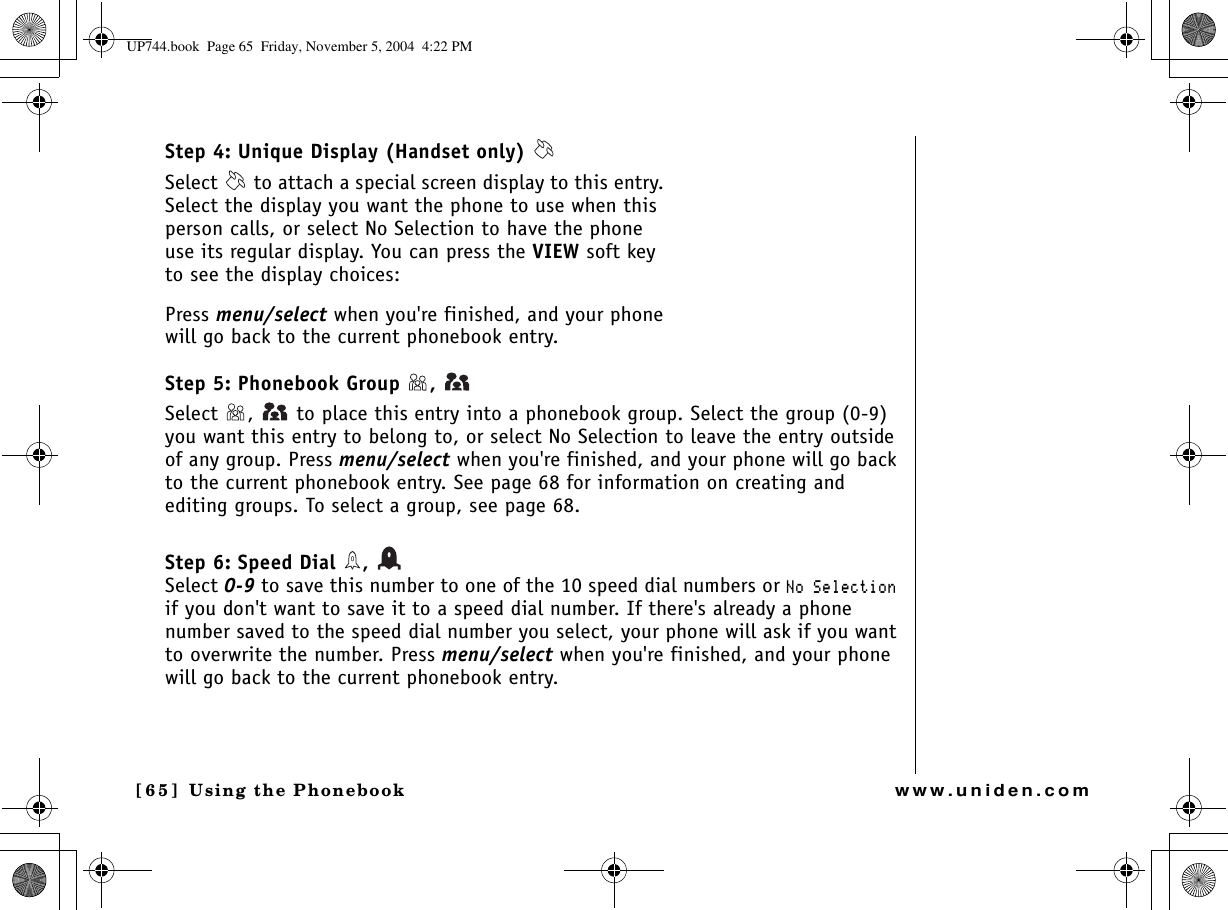 Using the Phonebook[65] Using the Phonebookwww.uniden.comStep 4: Unique Display (Handset only) Select   to attach a special screen display to this entry. Select the display you want the phone to use when this person calls, or select No Selection to have the phone use its regular display. You can press the VIEW soft key to see the display choices:Press menu/select when you&apos;re finished, and your phone will go back to the current phonebook entry.Step 5: Phonebook Group  , Select  ,   to place this entry into a phonebook group. Select the group (0-9) you want this entry to belong to, or select No Selection to leave the entry outside of any group. Press menu/select when you&apos;re finished, and your phone will go back to the current phonebook entry. See page 68 for information on creating and editing groups. To select a group, see page 68. Step 6: Speed Dial  , Select 0-9 to save this number to one of the 10 speed dial numbers or 0Q5GNGEVKQPif you don&apos;t want to save it to a speed dial number. If there&apos;s already a phone number saved to the speed dial number you select, your phone will ask if you want to overwrite the number. Press menu/select when you&apos;re finished, and your phone will go back to the current phonebook entry.UP744.book  Page 65  Friday, November 5, 2004  4:22 PM