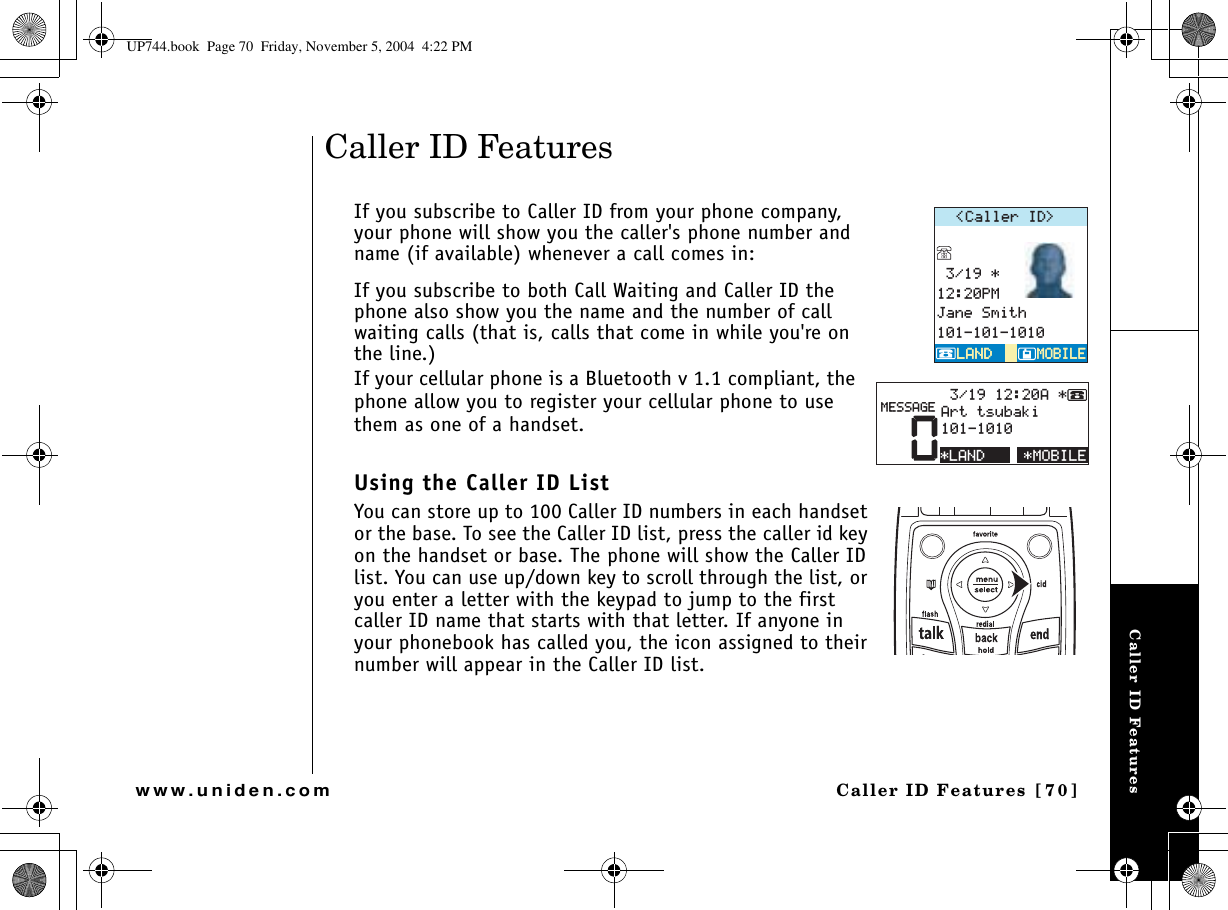 Caller ID FeaturesCaller ID Features [70]www.uniden.comCaller ID FeaturesIf you subscribe to Caller ID from your phone company, your phone will show you the caller&apos;s phone number and name (if available) whenever a call comes in:If you subscribe to both Call Waiting and Caller ID the phone also show you the name and the number of call waiting calls (that is, calls that come in while you&apos;re on the line.)If your cellular phone is a Bluetooth v 1.1 compliant, the phone allow you to register your cellular phone to use them as one of a handset.Using the Caller ID ListYou can store up to 100 Caller ID numbers in each handset or the base. To see the Caller ID list, press the caller id key on the handset or base. The phone will show the Caller ID list. You can use up/down key to scroll through the list, or you enter a letter with the keypad to jump to the first caller ID name that starts with that letter. If anyone in your phonebook has called you, the icon assigned to their number will appear in the Caller ID list.%CNNGT+&amp; 2/,CPG5OKVJ/1$+.&apos;/1$+.&apos;.#0&amp;.#0&amp;/1$+.&apos;0##TVVUWDCMK/&apos;55#)&apos;.#0&amp;UP744.book  Page 70  Friday, November 5, 2004  4:22 PM