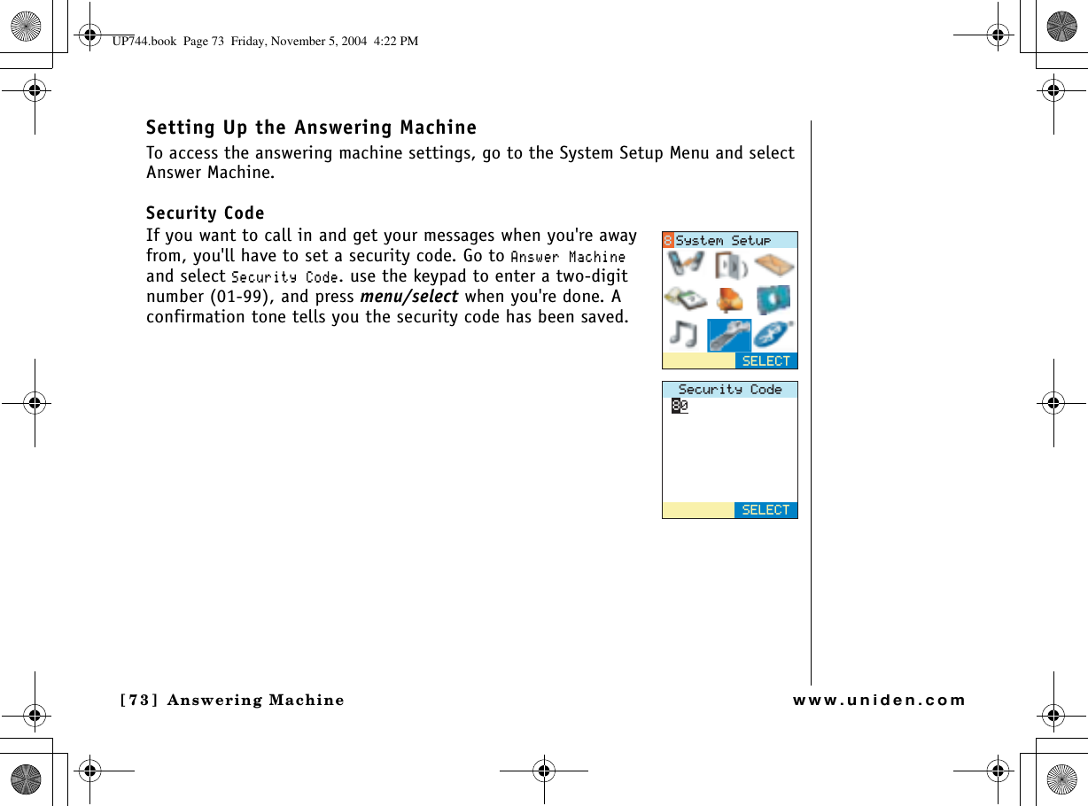 Answering Machine[73] Answering Machinewww.uniden.comSetting Up the Answering MachineTo access the answering machine settings, go to the System Setup Menu and select Answer Machine.Security CodeIf you want to call in and get your messages when you&apos;re away from, you&apos;ll have to set a security code. Go to #PUYGT/CEJKPGand select 5GEWTKV[%QFG. use the keypad to enter a two-digit number (01-99), and press menu/select when you&apos;re done. A confirmation tone tells you the security code has been saved.5GEWTKV[%QFG5&apos;.&apos;%65&apos;.&apos;%65[UVGO5GVWRUP744.book  Page 73  Friday, November 5, 2004  4:22 PM