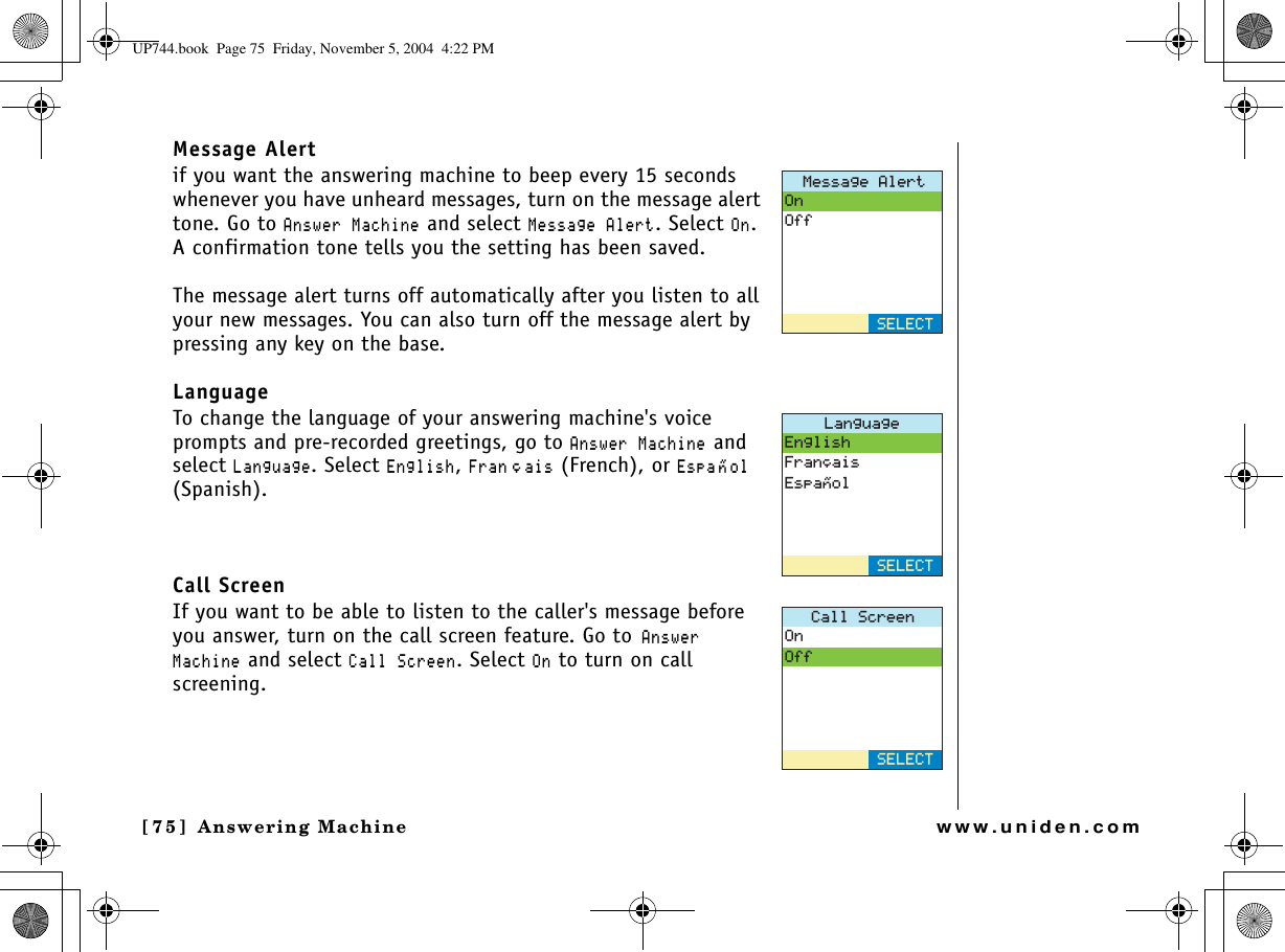 Answering Machine[75] Answering Machinewww.uniden.comMessage Alertif you want the answering machine to beep every 15 seconds whenever you have unheard messages, turn on the message alert tone. Go to #PUYGT/CEJKPG and select /GUUCIG#NGTV. Select 1P.A confirmation tone tells you the setting has been saved. The message alert turns off automatically after you listen to all your new messages. You can also turn off the message alert by pressing any key on the base.LanguageTo change the language of your answering machine&apos;s voice prompts and pre-recorded greetings, go to #PUYGT/CEJKPG and select .CPIWCIG. Select &apos;PINKUJ,(TCP㩟CKU (French), or &apos;URC 㩌 QN(Spanish). Call ScreenIf you want to be able to listen to the caller&apos;s message before you answer, turn on the call screen feature. Go to#PUYGT/CEJKPG and select %CNN5ETGGP. Select 1P to turn on call screening./GUUCIG#NGTV1P1HH5&apos;.&apos;%6.CPIWCIG&apos;PINKUJ(TCP㩟CKU&apos;URC㩌QN5&apos;.&apos;%6%CNN5ETGGP1P1HH5&apos;.&apos;%6UP744.book  Page 75  Friday, November 5, 2004  4:22 PM