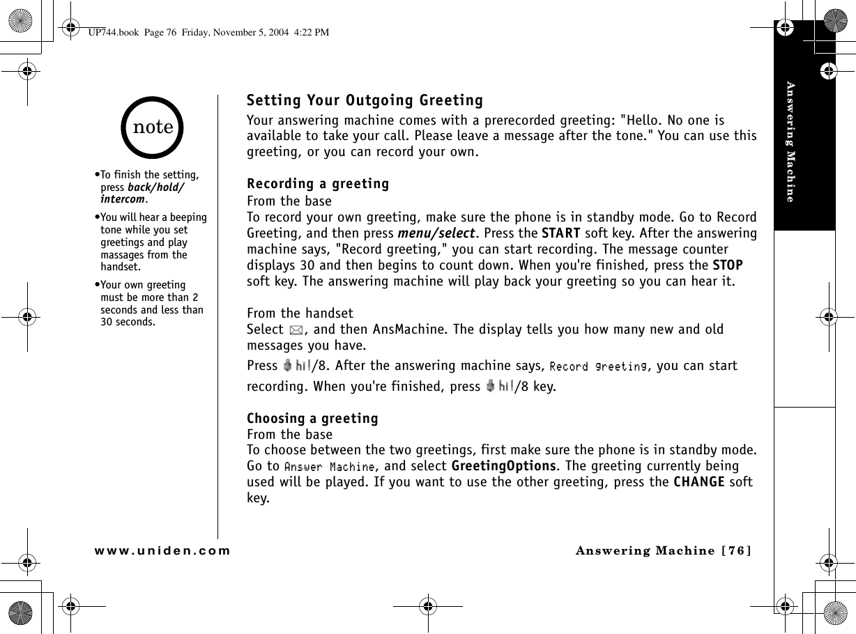 Answering MachineAnswering Machine [76]www.uniden.comSetting Your Outgoing GreetingYour answering machine comes with a prerecorded greeting: &quot;Hello. No one is available to take your call. Please leave a message after the tone.&quot; You can use this greeting, or you can record your own.Recording a greetingFrom the baseTo record your own greeting, make sure the phone is in standby mode. Go to Record Greeting, and then press menu/select. Press the START soft key. After the answering machine says, &quot;Record greeting,&quot; you can start recording. The message counter displays 30 and then begins to count down. When you&apos;re finished, press the STOPsoft key. The answering machine will play back your greeting so you can hear it.From the handsetSelect  , and then AnsMachine. The display tells you how many new and oldmessages you have. Press  /8. After the answering machine says, 4GEQTFITGGVKPI, you can start recording. When you&apos;re finished, press  /8 key.Choosing a greetingFrom the baseTo choose between the two greetings, first make sure the phone is in standby mode. Go to #PUYGT/CEJKPG, and select GreetingOptions. The greeting currently being used will be played. If you want to use the other greeting, press the CHANGE soft key.•To finish the setting, press back/hold/intercom.•You will hear a beeping tone while you set greetings and play massages from the handset. •Your own greeting must be more than 2 seconds and less than 30 seconds.noteUP744.book  Page 76  Friday, November 5, 2004  4:22 PM