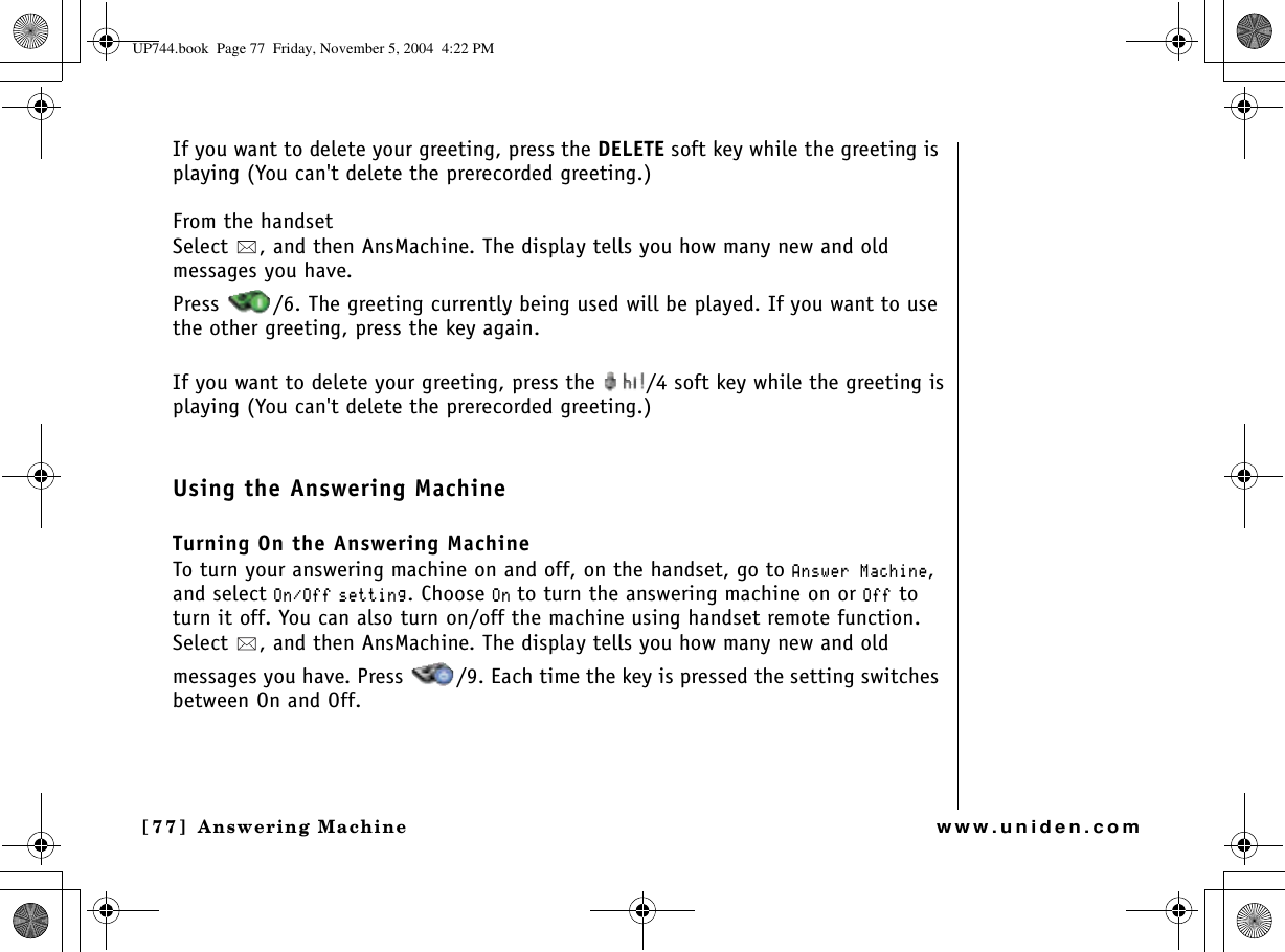 Answering Machine[77] Answering Machinewww.uniden.comIf you want to delete your greeting, press the DELETE soft key while the greeting is playing (You can&apos;t delete the prerecorded greeting.)From the handsetSelect  , and then AnsMachine. The display tells you how many new and old messages you have. Press  /6. The greeting currently being used will be played. If you want to use the other greeting, press the key again.If you want to delete your greeting, press the  /4 soft key while the greeting isplaying (You can&apos;t delete the prerecorded greeting.)Using the Answering MachineTurning On the Answering MachineTo turn your answering machine on and off, on the handset, go to #PUYGT/CEJKPG,and select 1P1HH UGVVKPI. Choose 1Pto turn the answering machine on or 1HH to turn it off. You can also turn on/off the machine using handset remote function. Select  , and then AnsMachine. The display tells you how many new and old messages you have. Press  /9. Each time the key is pressed the setting switches between On and Off.UP744.book  Page 77  Friday, November 5, 2004  4:22 PM