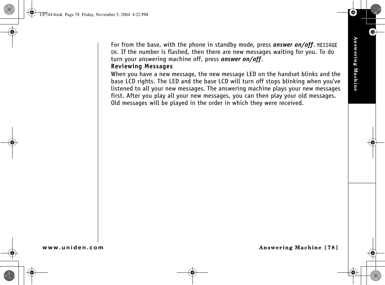 Answering MachineAnswering Machine [78]www.uniden.comFor from the base, with the phone in standby mode, press answer on/off./&apos;55#)&apos;10. If the number is flashed, then there are new messages waiting for you. To do turn your answering machine off, press answer on/off.Reviewing MessagesWhen you have a new message, the new message LED on the handset blinks and the base LCD rights. The LED and the base LCD will turn off stops blinking when you&apos;ve listened to all your new messages. The answering machine plays your new messages first. After you play all your new messages, you can then play your old messages. Old messages will be played in the order in which they were received.UP744.book  Page 78  Friday, November 5, 2004  4:22 PM