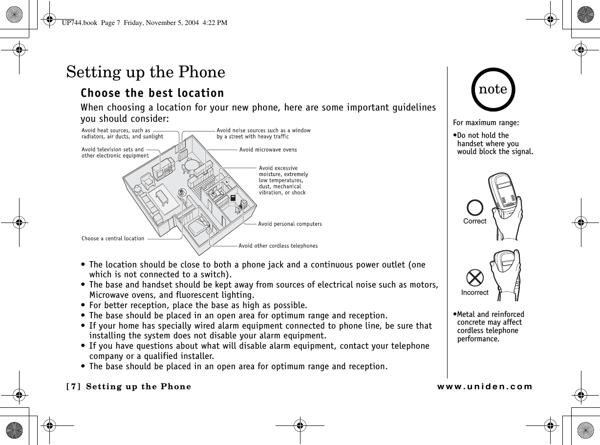 Setting up the Phone[7] Setting up the Phonewww.uniden.comSetting up the PhoneChoose the best locationWhen choosing a location for your new phone, here are some important guidelines you should consider:• The location should be close to both a phone jack and a continuous power outlet (one which is not connected to a switch).• The base and handset should be kept away from sources of electrical noise such as motors, Microwave ovens, and fluorescent lighting.• For better reception, place the base as high as possible.• The base should be placed in an open area for optimum range and reception.• If your home has specially wired alarm equipment connected to phone line, be sure that installing the system does not disable your alarm equipment.• If you have questions about what will disable alarm equipment, contact your telephone company or a qualified installer.• The base should be placed in an open area for optimum range and reception. For maximum range:•Do not hold the handset where you would block the signal.•Metal and reinforced concrete may affect cordless telephone performance.noteCorrectIncorrectUP744.book  Page 7  Friday, November 5, 2004  4:22 PM