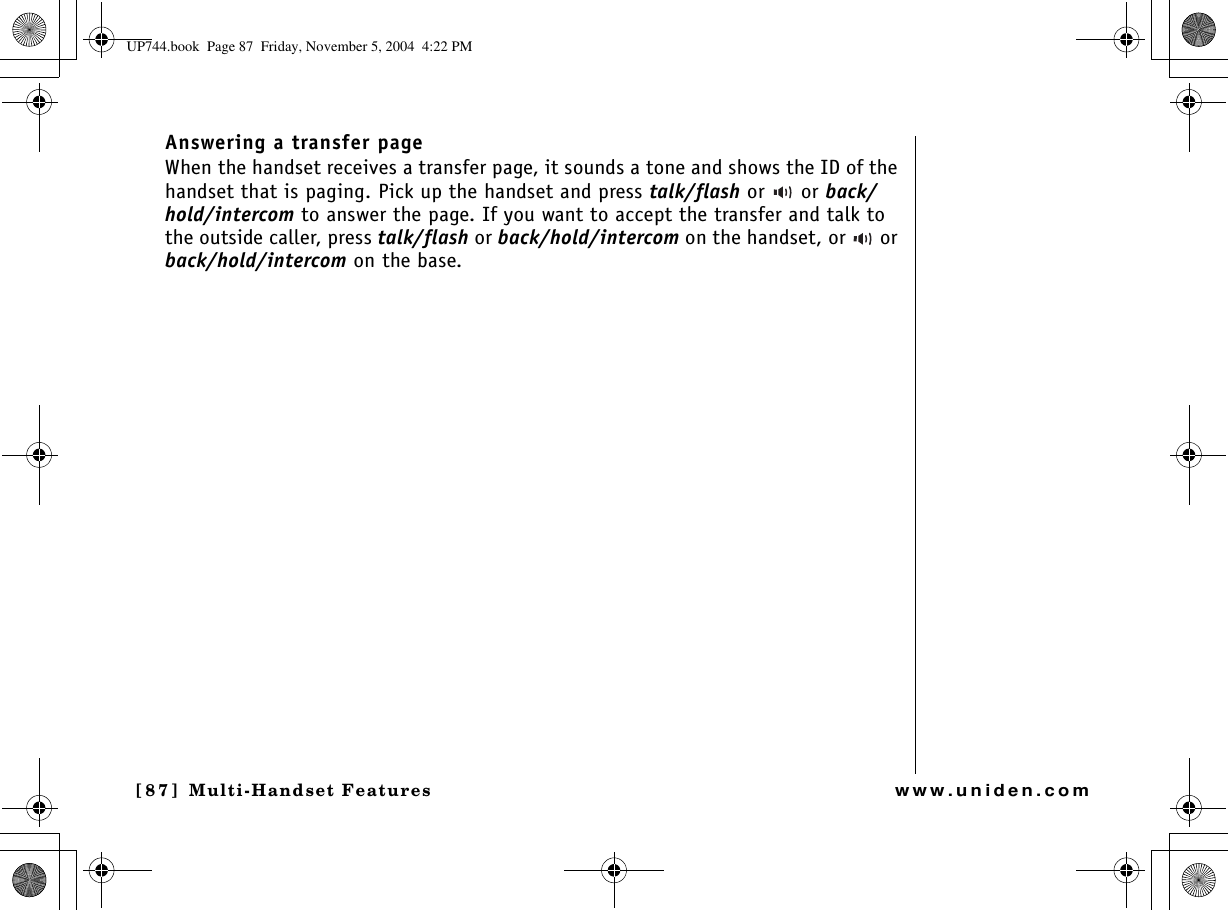 Multi-Handset Features[87] Multi-Handset Featureswww.uniden.comAnswering a transfer page When the handset receives a transfer page, it sounds a tone and shows the ID of the handset that is paging. Pick up the handset and press talk/flash or   or back/hold/intercom to answer the page. If you want to accept the transfer and talk to the outside caller, press talk/flash or back/hold/intercom on the handset, or   or back/hold/intercom on the base.UP744.book  Page 87  Friday, November 5, 2004  4:22 PM