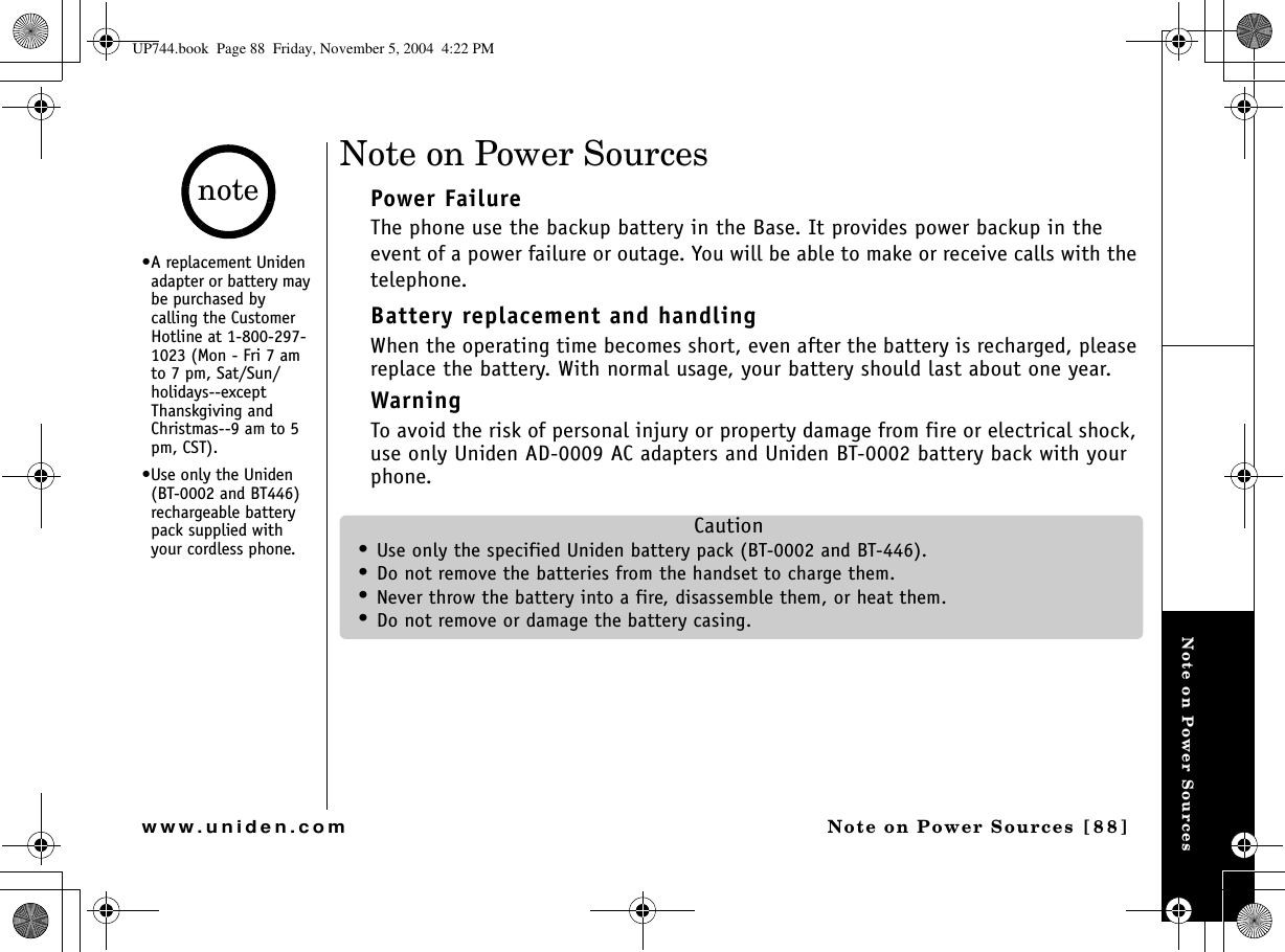 Note on Power SourcesNote on Power Sources [88]www.uniden.comNote on Power SourcesPower FailureThe phone use the backup battery in the Base. It provides power backup in the event of a power failure or outage. You will be able to make or receive calls with the telephone.Battery replacement and handlingWhen the operating time becomes short, even after the battery is recharged, please replace the battery. With normal usage, your battery should last about one year.WarningTo avoid the risk of personal injury or property damage from fire or electrical shock, use only Uniden AD-0009 AC adapters and Uniden BT-0002 battery back with your phone.Caution•Use only the specified Uniden battery pack (BT-0002 and BT-446).•Do not remove the batteries from the handset to charge them.•Never throw the battery into a fire, disassemble them, or heat them.•Do not remove or damage the battery casing.•A replacement Uniden adapter or battery may be purchased by calling the Customer Hotline at 1-800-297-1023 (Mon - Fri 7 am to 7 pm, Sat/Sun/holidays--except Thanskgiving and Christmas--9 am to 5 pm, CST). •Use only the Uniden (BT-0002 and BT446) rechargeable battery pack supplied with your cordless phone.noteUP744.book  Page 88  Friday, November 5, 2004  4:22 PM