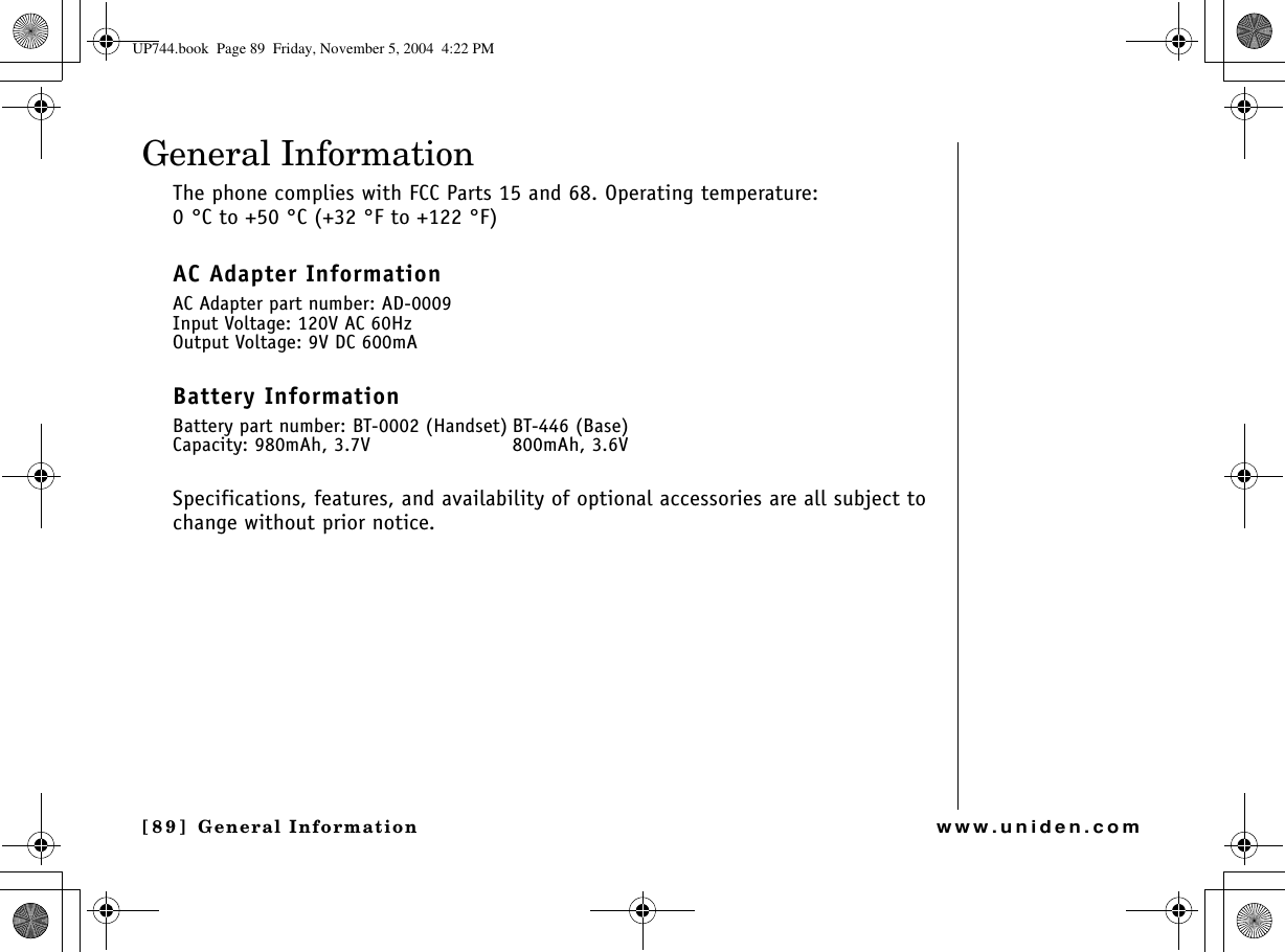 General Information[89] General Informationwww.uniden.comGeneral InformationThe phone complies with FCC Parts 15 and 68. Operating temperature: 0 °C to +50 °C (+32 °F to +122 °F)AC Adapter InformationAC Adapter part number: AD-0009Input Voltage: 120V AC 60HzOutput Voltage: 9V DC 600mABattery InformationBattery part number: BT-0002 (Handset) BT-446 (Base)Capacity: 980mAh, 3.7V 800mAh, 3.6VSpecifications, features, and availability of optional accessories are all subject to change without prior notice.UP744.book  Page 89  Friday, November 5, 2004  4:22 PM