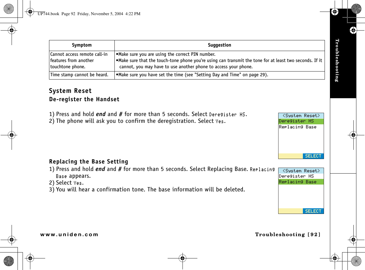 TroubleshootingTroubleshooting [92]www.uniden.comSystem ResetDe-register the Handset1) Press and hold end and # for more than 5 seconds. Select &amp;GTGIKUVGT*5.2) The phone will ask you to confirm the deregistration. Select ;GU.Replacing the Base Setting1) Press and hold end and # for more than 5 seconds. Select Replacing Base. 4GRNCEKPI$CUG appears.2) Select ;GU.3) You will hear a confirmation tone. The base information will be deleted.Cannot access remote call-in features from another touchtone phone.•Make sure you are using the correct PIN number.•Make sure that the touch-tone phone you&apos;re using can transmit the tone for at least two seconds. If it cannot, you may have to use another phone to access your phone.Time stamp cannot be heard. •Make sure you have set the time (see &quot;Setting Day and Time&quot; on page 29).Symptom Suggestion5[UVGO4GUGV &amp;GTGIKUVGT*54GRNCEKPI$CUG5&apos;.&apos;%65&apos;.&apos;%65[UVGO4GUGV &amp;GTGIKUVGT*54GRNCEKPI$CUG5&apos;.&apos;%65&apos;.&apos;%6UP744.book  Page 92  Friday, November 5, 2004  4:22 PM