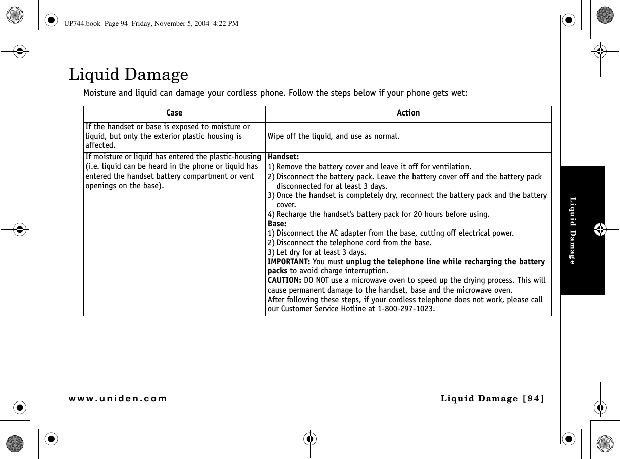 Liquid DamageLiquid Damage  [94]www.uniden.comLiquid DamageMoisture and liquid can damage your cordless phone. Follow the steps below if your phone gets wet:Case ActionIf the handset or base is exposed to moisture or liquid, but only the exterior plastic housing is affected.Wipe off the liquid, and use as normal.If moisture or liquid has entered the plastic-housing (i.e. liquid can be heard in the phone or liquid has entered the handset battery compartment or vent openings on the base).Handset:1) Remove the battery cover and leave it off for ventilation.2) Disconnect the battery pack. Leave the battery cover off and the battery pack disconnected for at least 3 days.3) Once the handset is completely dry, reconnect the battery pack and the battery cover.4) Recharge the handset&apos;s battery pack for 20 hours before using.Base:1) Disconnect the AC adapter from the base, cutting off electrical power.2) Disconnect the telephone cord from the base.3) Let dry for at least 3 days.IMPORTANT: You must unplug the telephone line while recharging the battery packs to avoid charge interruption.CAUTION: DO NOT use a microwave oven to speed up the drying process. This will cause permanent damage to the handset, base and the microwave oven.After following these steps, if your cordless telephone does not work, please call our Customer Service Hotline at 1-800-297-1023.UP744.book  Page 94  Friday, November 5, 2004  4:22 PM