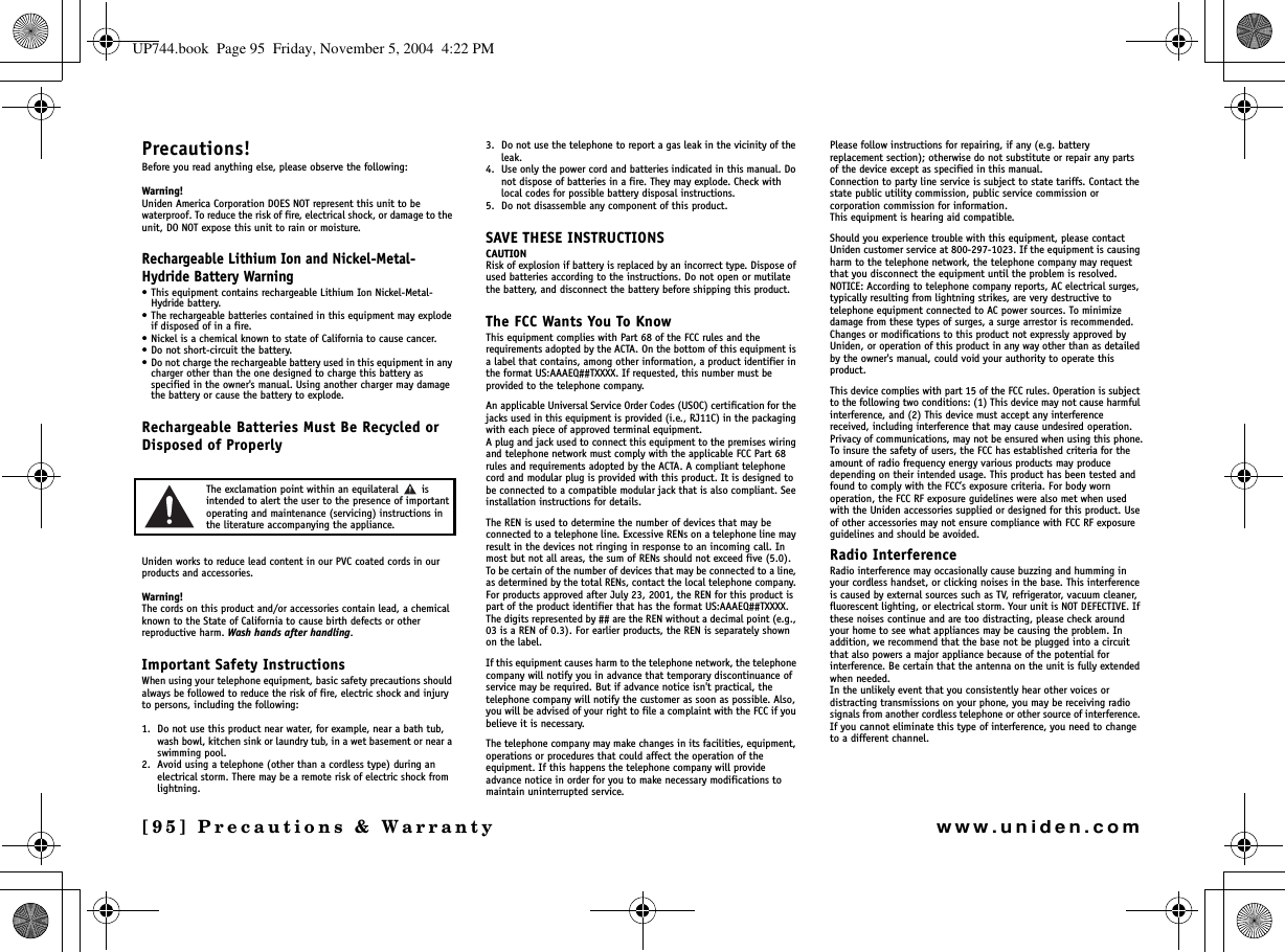 [95] Precautions &amp; Warrantywww.uniden.comPrecautions!Before you read anything else, please observe the following:Warning!Uniden America Corporation DOES NOT represent this unit to be waterproof. To reduce the risk of fire, electrical shock, or damage to the unit, DO NOT expose this unit to rain or moisture.Rechargeable Lithium Ion and Nickel-Metal-Hydride Battery Warning• This equipment contains rechargeable Lithium Ion Nickel-Metal-Hydride battery.• The rechargeable batteries contained in this equipment may explode if disposed of in a fire.• Nickel is a chemical known to state of California to cause cancer.• Do not short-circuit the battery.• Do not charge the rechargeable battery used in this equipment in any charger other than the one designed to charge this battery as specified in the owner&apos;s manual. Using another charger may damage the battery or cause the battery to explode.Rechargeable Batteries Must Be Recycled or Disposed of ProperlyThe exclamation point within an equilateral   is intended to alert the user to the presence of important operating and maintenance (servicing) instructions in the literature accompanying the appliance.Uniden works to reduce lead content in our PVC coated cords in our products and accessories.Warning!The cords on this product and/or accessories contain lead, a chemical known to the State of California to cause birth defects or other reproductive harm. Wash hands after handling.Important Safety InstructionsWhen using your telephone equipment, basic safety precautions should always be followed to reduce the risk of fire, electric shock and injury to persons, including the following: 1. Do not use this product near water, for example, near a bath tub, wash bowl, kitchen sink or laundry tub, in a wet basement or near a swimming pool. 2. Avoid using a telephone (other than a cordless type) during an electrical storm. There may be a remote risk of electric shock from lightning. 3. Do not use the telephone to report a gas leak in the vicinity of the leak. 4. Use only the power cord and batteries indicated in this manual. Do not dispose of batteries in a fire. They may explode. Check with local codes for possible battery disposal instructions. 5. Do not disassemble any component of this product.SAVE THESE INSTRUCTIONS CAUTIONRisk of explosion if battery is replaced by an incorrect type. Dispose of used batteries according to the instructions. Do not open or mutilate the battery, and disconnect the battery before shipping this product.The FCC Wants You To KnowThis equipment complies with Part 68 of the FCC rules and the requirements adopted by the ACTA. On the bottom of this equipment is a label that contains, among other information, a product identifier in the format US:AAAEQ##TXXXX. If requested, this number must be provided to the telephone company.An applicable Universal Service Order Codes (USOC) certification for the jacks used in this equipment is provided (i.e., RJ11C) in the packaging with each piece of approved terminal equipment. A plug and jack used to connect this equipment to the premises wiring and telephone network must comply with the applicable FCC Part 68 rules and requirements adopted by the ACTA. A compliant telephone cord and modular plug is provided with this product. It is designed to be connected to a compatible modular jack that is also compliant. See installation instructions for details.The REN is used to determine the number of devices that may be connected to a telephone line. Excessive RENs on a telephone line may result in the devices not ringing in response to an incoming call. In most but not all areas, the sum of RENs should not exceed five (5.0). To be certain of the number of devices that may be connected to a line, as determined by the total RENs, contact the local telephone company. For products approved after July 23, 2001, the REN for this product is part of the product identifier that has the format US:AAAEQ##TXXXX. The digits represented by ## are the REN without a decimal point (e.g., 03 is a REN of 0.3). For earlier products, the REN is separately shown on the label.If this equipment causes harm to the telephone network, the telephone company will notify you in advance that temporary discontinuance of service may be required. But if advance notice isn&apos;t practical, the telephone company will notify the customer as soon as possible. Also, you will be advised of your right to file a complaint with the FCC if you believe it is necessary.The telephone company may make changes in its facilities, equipment, operations or procedures that could affect the operation of the equipment. If this happens the telephone company will provide advance notice in order for you to make necessary modifications to maintain uninterrupted service.Please follow instructions for repairing, if any (e.g. battery replacement section); otherwise do not substitute or repair any parts of the device except as specified in this manual.Connection to party line service is subject to state tariffs. Contact the state public utility commission, public service commission or corporation commission for information.This equipment is hearing aid compatible.Should you experience trouble with this equipment, please contact Uniden customer service at 800-297-1023. If the equipment is causing harm to the telephone network, the telephone company may request that you disconnect the equipment until the problem is resolved.NOTICE: According to telephone company reports, AC electrical surges, typically resulting from lightning strikes, are very destructive to telephone equipment connected to AC power sources. To minimize damage from these types of surges, a surge arrestor is recommended.Changes or modifications to this product not expressly approved by Uniden, or operation of this product in any way other than as detailed by the owner&apos;s manual, could void your authority to operate this product.This device complies with part 15 of the FCC rules. Operation is subject to the following two conditions: (1) This device may not cause harmful interference, and (2) This device must accept any interference received, including interference that may cause undesired operation. Privacy of communications, may not be ensured when using this phone.To insure the safety of users, the FCC has established criteria for the amount of radio frequency energy various products may produce depending on their intended usage. This product has been tested and found to comply with the FCC’s exposure criteria. For body worn operation, the FCC RF exposure guidelines were also met when used with the Uniden accessories supplied or designed for this product. Use of other accessories may not ensure compliance with FCC RF exposure guidelines and should be avoided.Radio InterferenceRadio interference may occasionally cause buzzing and humming in your cordless handset, or clicking noises in the base. This interference is caused by external sources such as TV, refrigerator, vacuum cleaner, fluorescent lighting, or electrical storm. Your unit is NOT DEFECTIVE. If these noises continue and are too distracting, please check around your home to see what appliances may be causing the problem. In addition, we recommend that the base not be plugged into a circuit that also powers a major appliance because of the potential for interference. Be certain that the antenna on the unit is fully extended when needed.In the unlikely event that you consistently hear other voices or distracting transmissions on your phone, you may be receiving radio signals from another cordless telephone or other source of interference. If you cannot eliminate this type of interference, you need to change to a different channel.Precautions &amp; UP744.book  Page 95  Friday, November 5, 2004  4:22 PM