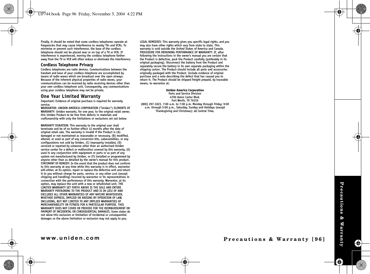 Precautions &amp; WarrantyPrecautions &amp; Warranty [96]www.uniden.comFinally, it should be noted that some cordless telephones operate at frequencies that may cause interference to nearby TVs and VCRs. To minimize or prevent such interference, the base of the cordless telephone should not be placed near or on top of a TV or VCR. If interference is experienced, moving the cordless telephone farther away from the TV or VCR will often reduce or eliminate the interference.Cordless Telephone PrivacyCordless telephones are radio devices. Communications between the handset and base of your cordless telephone are accomplished by means of radio waves which are broadcast over the open airways.Because of the inherent physical properties of radio waves, your communications can be received by radio receiving devices other than your own cordless telephone unit. Consequently, any communications using your cordless telephone may not be private.One Year Limited WarrantyImportant: Evidence of original purchase is required for warranty service.WARRANTOR: UNIDEN AMERICA CORPORATION (&quot;Uniden&quot;) ELEMENTS OF WARRANTY: Uniden warrants, for one year, to the original retail owner, this Uniden Product to be free from defects in materials and craftsmanship with only the limitations or exclusions set out below.WARRANTY DURATION: This warranty to the original user shall terminate and be of no further effect 12 months after the date of original retail sale. The warranty is invalid if the Product is (A) damaged or not maintained as reasonable or necessary, (B) modified, altered, or used as part of any conversion kits, subassemblies, or any configurations not sold by Uniden, (C) improperly installed, (D) serviced or repaired by someone other than an authorized Uniden service center for a defect or malfunction covered by this warranty, (E) used in any conjunction with equipment or parts or as part of any system not manufactured by Uniden, or (F) installed or programmed by anyone other than as detailed by the owner&apos;s manual for this product.STATEMENT OF REMEDY: In the event that the product does not conform to this warranty at any time while this warranty is in effect, warrantor will either, at its option, repair or replace the defective unit and return it to you without charge for parts, service, or any other cost (except shipping and handling) incurred by warrantor or its representatives in connection with the performance of this warranty. Warrantor, at its option, may replace the unit with a new or refurbished unit. THE LIMITED WARRANTY SET FORTH ABOVE IS THE SOLE AND ENTIRE WARRANTY PERTAINING TO THE PRODUCT AND IS IN LIEU OF AND EXCLUDES ALL OTHER WARRANTIES OF ANY NATURE WHATSOEVER, WHETHER EXPRESS, IMPLIED OR ARISING BY OPERATION OF LAW, INCLUDING, BUT NOT LIMITED TO ANY IMPLIED WARRANTIES OF MERCHANTABILITY OR FITNESS FOR A PARTICULAR PURPOSE. THIS WARRANTY DOES NOT COVER OR PROVIDE FOR THE REIMBURSEMENT OR PAYMENT OF INCIDENTAL OR CONSEQUENTIAL DAMAGES. Some states do not allow this exclusion or limitation of incidental or consequential damages so the above limitation or exclusion may not apply to you.LEGAL REMEDIES: This warranty gives you specific legal rights, and you may also have other rights which vary from state to state. This warranty is void outside the United States of America and Canada.PROCEDURE FOR OBTAINING PERFORMANCE OF WARRANTY: If, after following the instructions in the owner&apos;s manual you are certain that the Product is defective, pack the Product carefully (preferably in its original packaging). Disconnect the battery from the Product and separately secure the battery in its own separate packaging within the shipping carton. The Product should include all parts and accessories originally packaged with the Product. Include evidence of original purchase and a note describing the defect that has caused you to return it. The Product should be shipped freight prepaid, by traceable means, to warrantor at: Uniden America CorporationParts and Service Division4700 Amon Carter Blvd.Fort Worth, TX 76155(800) 297-1023, 7:00 a.m. to 7:00 p.m. Monday through Friday; 9:00 a.m. through 5:00 p.m., Saturday, Sunday and Holidays (except Thanksgiving and Christmas); all Central Time,UP744.book  Page 96  Friday, November 5, 2004  4:22 PM