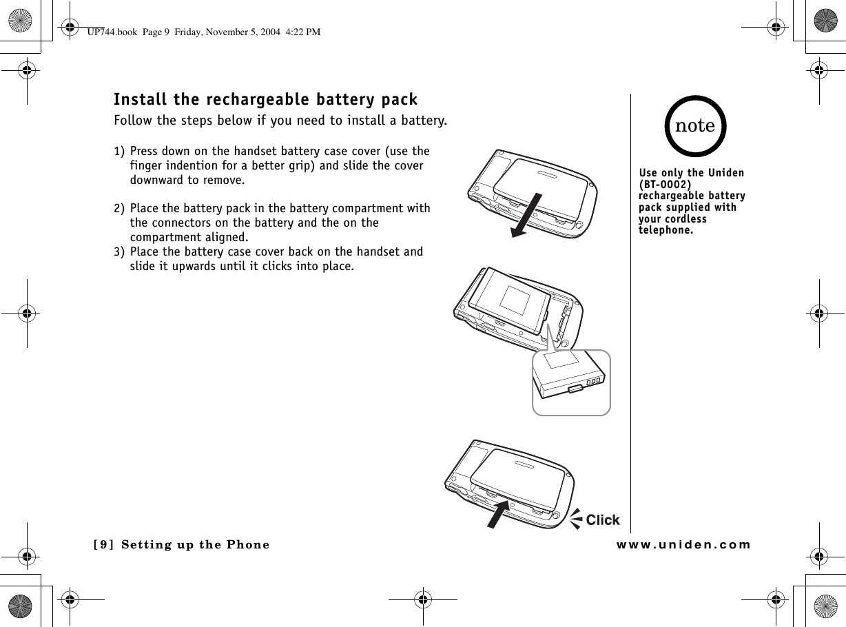 Setting up the Phone[9] Setting up the Phonewww.uniden.comInstall the rechargeable battery packFollow the steps below if you need to install a battery. 1) Press down on the handset battery case cover (use the finger indention for a better grip) and slide the cover downward to remove.2) Place the battery pack in the battery compartment with the connectors on the battery and the on the compartment aligned.3) Place the battery case cover back on the handset and slide it upwards until it clicks into place.Use only the Uniden (BT-0002) rechargeable battery pack supplied with your cordless telephone.noteUP744.book  Page 9  Friday, November 5, 2004  4:22 PM