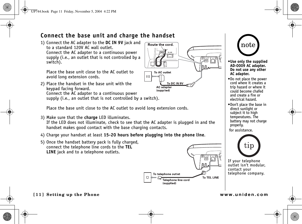 Setting up the Phone[11]  Setting up the Phonewww.uniden.comConnect the base unit and charge the handset1) Connect the AC adapter to the DC IN 9V jack and to a standard 120V AC wall outlet. Connect the AC adapter to a continuous power supply (i.e., an outlet that is not controlled by a switch).Place the base unit close to the AC outlet to avoid long extension cords.2) Place the handset in the base unit with the keypad facing forward.Connect the AC adapter to a continuous power supply (i.e., an outlet that is not controlled by a switch).Place the base unit close to the AC outlet to avoid long extension cords.3) Make sure that the charge LED illuminates.If the LED does not illuminate, check to see that the AC adapter is plugged in and the handset makes good contact with the base charging contacts.4) Charge your handset at least 15-20 hours before plugging into the phone line.5) Once the handset battery pack is fully charged, connect the telephone line cords to the TELLINE jack and to a telephone outlets. •Use only the supplied AD-0009 AC adapter. Do not use any other AC adapter.•Do not place the power cord where it creates a trip hazard or where it could become chafed and create a fire or electrical hazard.•Don&apos;t place the base in direct sunlight or subject it to high temperatures. The battery may not charge properly. for assistance.If your telephone outlet isn&apos;t modular, contact your telephone company.noteUP744.book  Page 11  Friday, November 5, 2004  4:22 PM