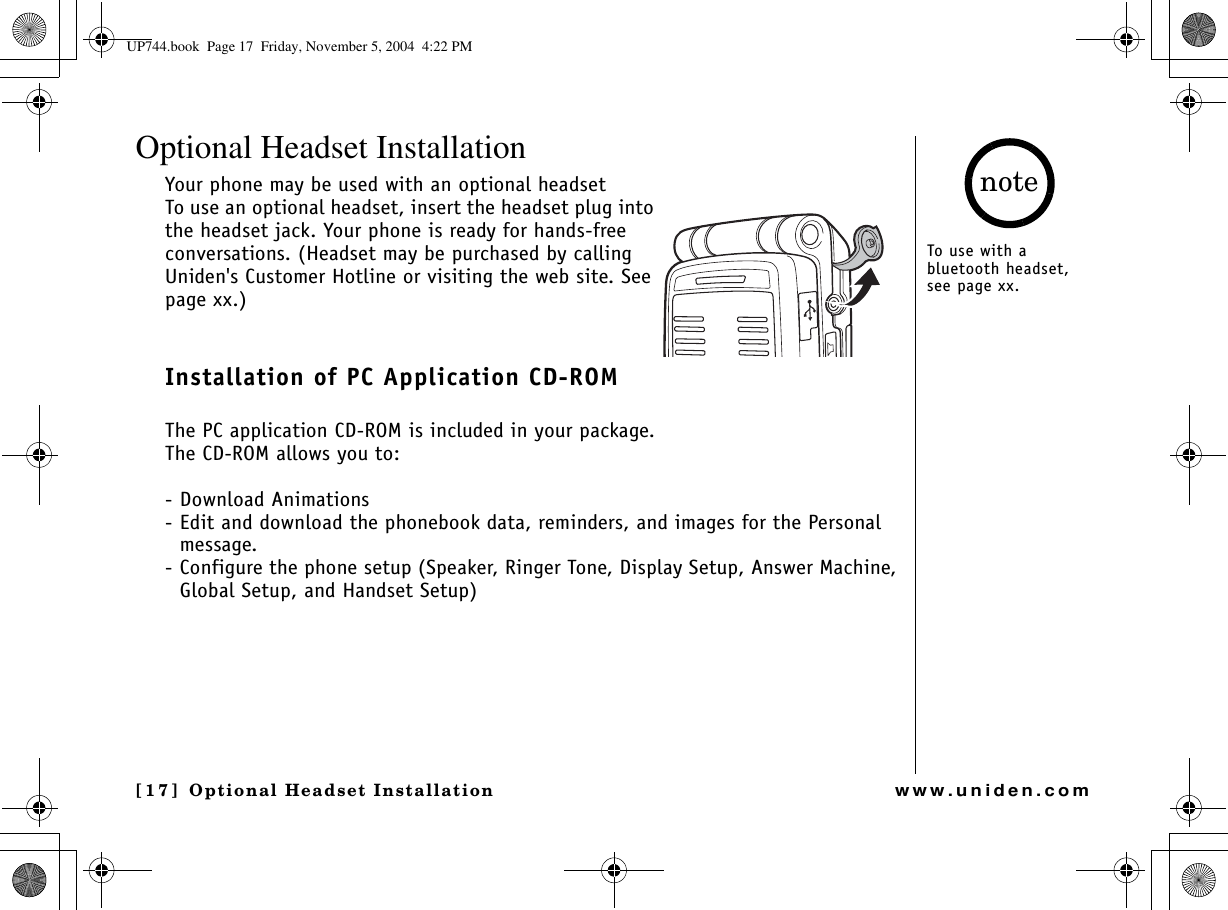 Optional Headset Installation[17] Optional Headset Installationwww.uniden.comOptional Headset InstallationYour phone may be used with an optional headset To use an optional headset, insert the headset plug into the headset jack. Your phone is ready for hands-free conversations. (Headset may be purchased by calling Uniden&apos;s Customer Hotline or visiting the web site. See page xx.)Installation of PC Application CD-ROM The PC application CD-ROM is included in your package.The CD-ROM allows you to: - Download Animations - Edit and download the phonebook data, reminders, and images for the Personal message.- Configure the phone setup (Speaker, Ringer Tone, Display Setup, Answer Machine, Global Setup, and Handset Setup)To use with a bluetooth headset, see page xx.noteUP744.book  Page 17  Friday, November 5, 2004  4:22 PM